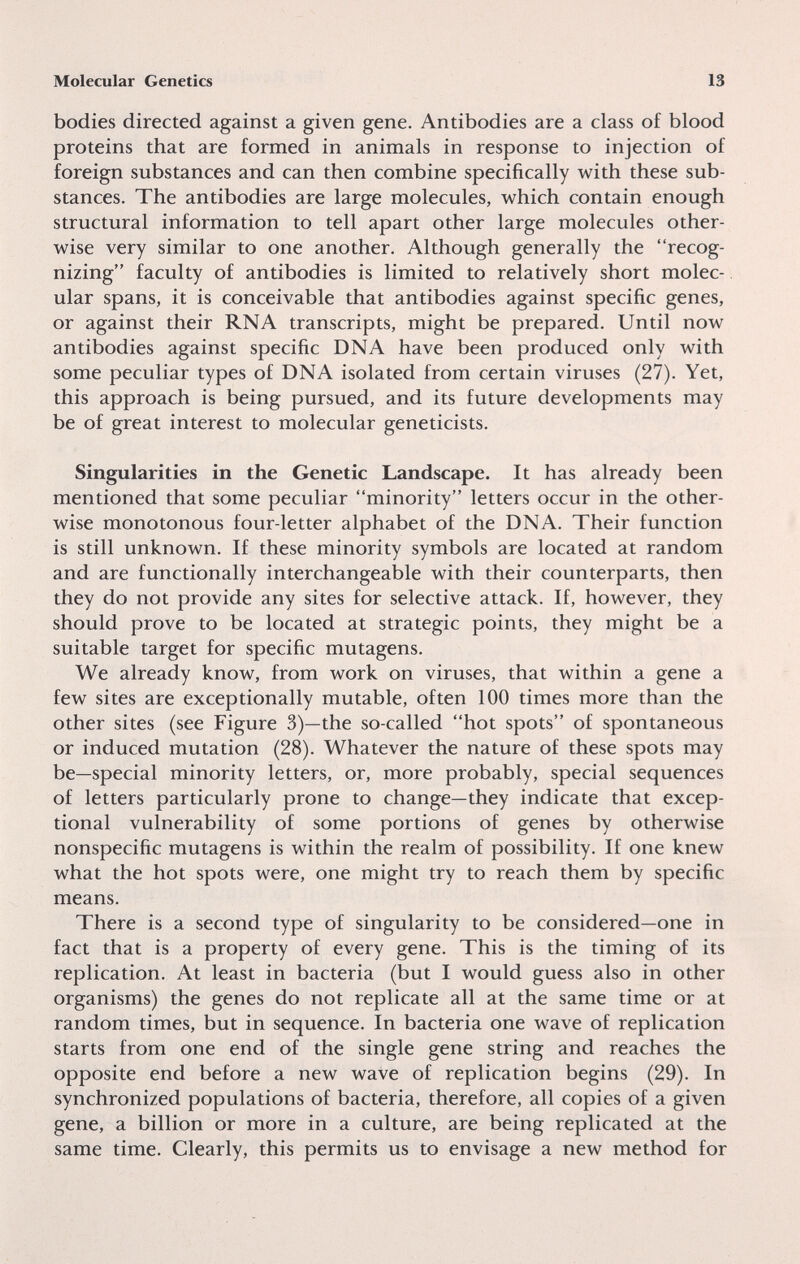 Molecular Genetics 13 bodies directed against a given gene. Antibodies are a class of blood proteins that are formed in animals in response to injection of foreign substances and can then combine specifically with these sub¬ stances. The antibodies are large molecules, which contain enough structural information to tell apart other large molecules other¬ wise very similar to one another. Although generally the recog¬ nizing faculty of antibodies is limited to relatively short molec¬ ular spans, it is conceivable that antibodies against specific genes, or against their RNA transcripts, might be prepared. Until now antibodies against specific DNA have been produced only with some peculiar types of DNA isolated from certain viruses (27). Yet, this approach is being pursued, and its future developments may be of great interest to molecular geneticists. Singularities in the Genetic Landscape. It has already been mentioned that some peculiar minority letters occur in the other¬ wise monotonous four-letter alphabet of the DNA. Their function is still unknown. If these minority symbols are located at random and are functionally interchangeable with their counterparts, then they do not provide any sites for selective attack. If, however, they should prove to be located at strategic points, they might be a suitable target for specific mutagens. We already know, from work on viruses, that within a gene a few sites are exceptionally mutable, often 100 times more than the other sites (see Figure 3)—the so-called hot spots of spontaneous or induced mutation (28). Whatever the nature of these spots may be—special minority letters, or, more probably, special sequences of letters particularly prone to change—they indicate that excep¬ tional vulnerability of some portions of genes by otherwise nonspecific mutagens is within the realm of possibility. If one knew what the hot spots were, one might try to reach them by specific means. There is a second type of singularity to be considered—one in fact that is a property of every gene. This is the timing of its replication. At least in bacteria (but I would guess also in other organisms) the genes do not replicate all at the same time or at random times, but in sequence. In bacteria one wave of replication starts from one end of the single gene string and reaches the opposite end before a new wave of replication begins (29). In synchronized populations of bacteria, therefore, all copies of a given gene, a billion or more in a culture, are being replicated at the same time. Clearly, this permits us to envisage a new method for