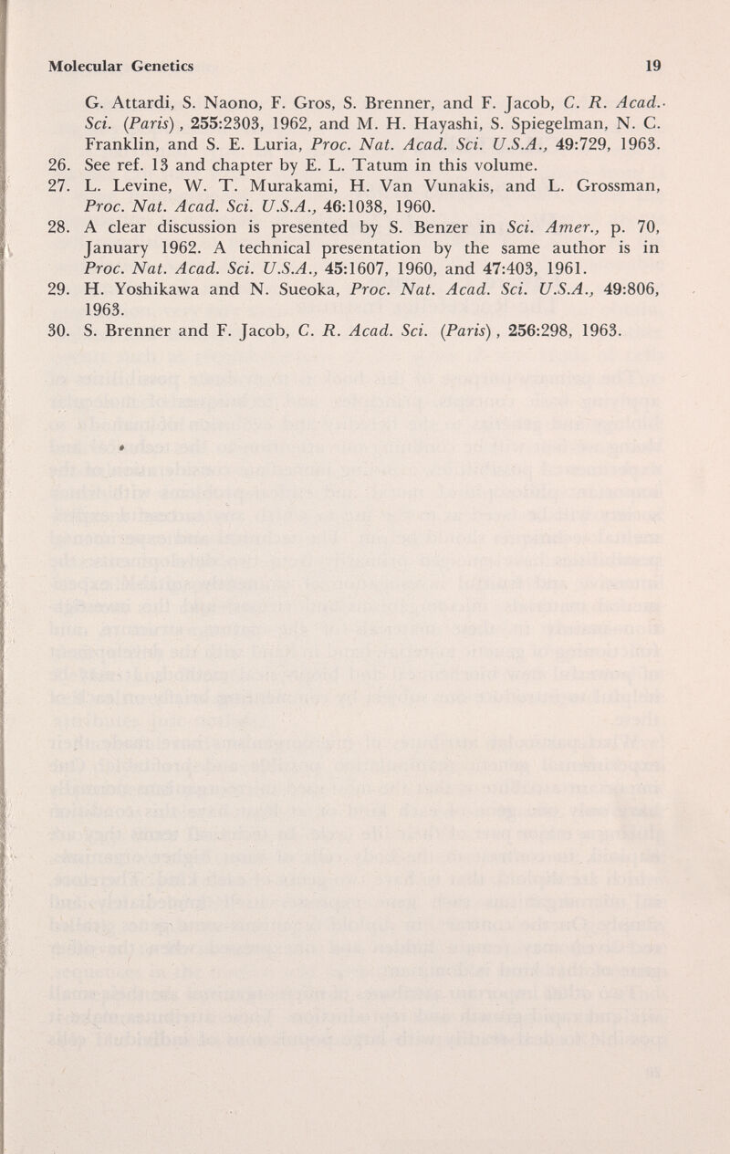 Molecular Genetics 19 G. Attardi, S. Naono, F. Gros, S. Brenner, and F. Jacob, C. R. Acad.- Sci. (Paris), 255:2303, 1962, and M. H. Hayashi, S. Spiegelman, N. C. Franklin, and S. E. Luria, Proc. Nat. Acad. Sci. U.S.A., 49:729, 1963. 26. See réf. 13 and chapter by E. L. Tatum in this volume. 27. L. Levine, W. T. Murakami, H. Van Vunakis, and L. Grossman, Proc. Nat. Acad. Sci. U.S.A., 46:1038, 1960. 28. A clear discussion is presented by S. Benzer in Sci. Amer., p. 70, January 1962. A technical presentation by the same author is in Proc. Nat. Acad. Sci. U.S.A., 45:1607, 1960, and 47:403, 1961. 29. H. Yoshikawa and N. Sueoka, Proc. Nat. Acad. Sci. U.S.A., 49:806, 1963. 30. S. Brenner and F. Jacob, C. R. Acad. Sci. (Paris), 256:298, 1963.