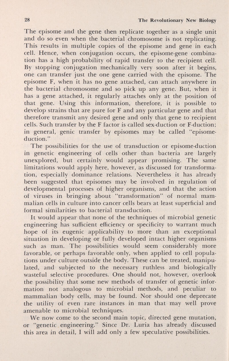 28 The Revolutionary New Biology The episome and the gene then replicate together as a single unit and do so even when the bacterial chromosome is not replicating. This results in multiple copies of the episome and gene in each cell. Hence, when conjugation occurs, the episome-gene combina¬ tion has a high probability of rapid transfer to the recipient cell. By stopping conjugation mechanically very soon after it begins, one can transfer just the one gene carried with the episome. The episome F, when it has no gene attached, can attach anywhere in the bacterial chromosome and so pick up any gene. But, when it has a gene attached, it regularly attaches only at the position of that gene. Using this information, therefore, it is possible to develop strains that are pure for F and any particular gene and that therefore transmit any desired gene and only that gene to recipient cells. Such transfer by the F factor is called sex-duction or F-duction; in general, genie transfer by episomes may be called episome- duction. The possibilities for the use of transduction or episome-duction in genetic engineering of cells other than bacteria are largely unexplored, but certainly would appear promising. The same limitations would apply here, however, as discussed for transforma¬ tion, especially dominance relations. Nevertheless it has already been suggested that episomes may be involved in regulation of developmental processes of higher organisms, and that the action of viruses in bringing about transformation of normal mam¬ malian cells in culture into cancer cells bears at least superficial and formal similarities to bacterial transduction. It would appear that none of the techniques of microbial genetic engineering has sufficient efficiency or specificity to warrant much hope of its eugenic applicability to more than an exceptional situation in developing or fully developed intact higher organisms such as man. The possibilities would seem considerably more favorable, or perhaps favorable only, when applied to cell popula¬ tions under culture outside the body. These can be treated, manipu¬ lated, and subjected to the necessary ruthless and biologically wasteful selective procedures. One should not, however, overlook the possibility that some new methods of transfer of genetic infor¬ mation not analogous to microbial methods, and peculiar to mammalian body cells, may be found. Nor should one deprecate the utility of even rare instances in man that may well prove amenable to microbial techniques. We now come to the second main topic, directed gene mutation, or genetic, engineering. Since Dr. Luria has already discussed this area in detail, I will add only a few speculative possibilities.