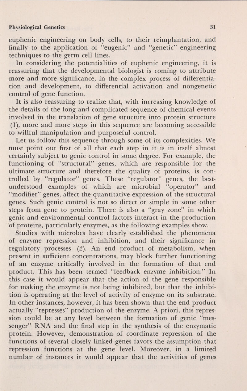 Physiological Genetics 31 euphenic engineering on body cells, to their reimplantation, and finally to the application of eugenic and genetic engineering techniques to the germ cell lines. In considering the potentialities of euphenic engineering, it is reassuring that the developmental biologist is coming to attribute more and more significance, in the complex process of differentia¬ tion and development, to differential activation and nongenetic control of gene function. It is also reassuring to realize that, with increasing knowledge of the details of the long and complicated sequence of chemical events involved in the translation of gene structure into protein structure (I), more and more steps in this sequence are becoming accessible to willful manipulation and purposeful control. Let us follow this sequence through some of its complexities. We must point out first of all that each step in it is in itself almost certainly subject to genie control in some degree. For example, the functioning of structural genes, which are responsible for the ultimate structure and therefore the quality of proteins, is con¬ trolled by regulator genes. These regulator genes, the best- understood examples of which are microbial operator and modifier genes, affect the quantitative expression of the structural genes. Such genie control is not so direct or simple in some other steps from gene to protein. There is also a gray zone in which genie and environmental control factors interact in the production of proteins, particularly enzymes, as the following examples show. Studies with microbes have clearly established the phenomena of enzyme repression and inhibition, and their significance in regulatory processes (2). An end product of metabolism, when present in sufficient concentrations, may block further functioning of an enzyme critically involved in the formation of that end product. This has been termed feedback enzyme inhibition. In this case it would appear that the action of the gene responsible for making the enzyme is not being inhibited, but that the inhibi¬ tion is operating at the level of activity of enzyme on its substrate. In other instances, however, it has been shown that the end product actually represses production of the enzyme. A priori, this repres¬ sion could be at any level between the formation of genie mes¬ senger RNA and the final step in the synthesis of the enzymatic protein. However, demonstration of coordinate repression of the functions of several closely linked genes favors the assumption that repression functions at the gene level. Moreover, in a limited number of instances it would appear that the activities of genes