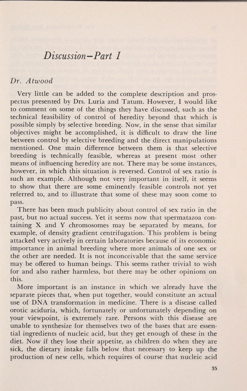 Discussion—Part I Dr. Atwood Very little can be added to the complete description and pros¬ pectus presented by Drs. Luria and Tatum. However, I would like to comment on some of the things they have discussed, such as the technical feasibility of control of heredity beyond that which is possible simply by selective breeding. Now, in the sense that similar objectives might be accomplished, it is difficult to draw the line between control by selective breeding and the direct manipulations mentioned. One main difference between them is that selective breeding is technically feasible, whereas at present most other means of influencing heredity are not. There may be some instances, however, in which this situation is reversed. Control of sex ratio is such an example. Although not very important in itself, it seems to show that there are some eminently feasible controls not yet referred to, and to illustrate that some of these may soon come to pass. There has been much publicity about control of sex ratio in the past, but no actual success. Yet it seems now that spermatazoa con¬ taining X and Y chromosomes may be separated by means, for example, of density gradient centrifugation. This problem is being attacked very actively in certain laboratories because of its economic importance in animal breeding where more animals of one sex or the other are needed. It is not inconceivable that the same service may be offered to human beings. This seems rather trivial to wish for and also rather harmless, but there may be other opinions on this. More important is an instance in which we already have the separate pieces that, when put together, would constitute an actual use of DNA transformation in medicine. There is a disease called orotic aciduria, which, fortunately or unfortunately depending on your viewpoint, is extremely rare. Persons with this disease are unable to synthesize for themselves two of the bases that are essen¬ tial ingredients of nucleic acid, but they get enough of these in the diet. Now if they lose their appetite, as children do when they are sick, the dietary intake falls below that necessary to keep up the production of new cells, which requires of course that nucleic acid 35