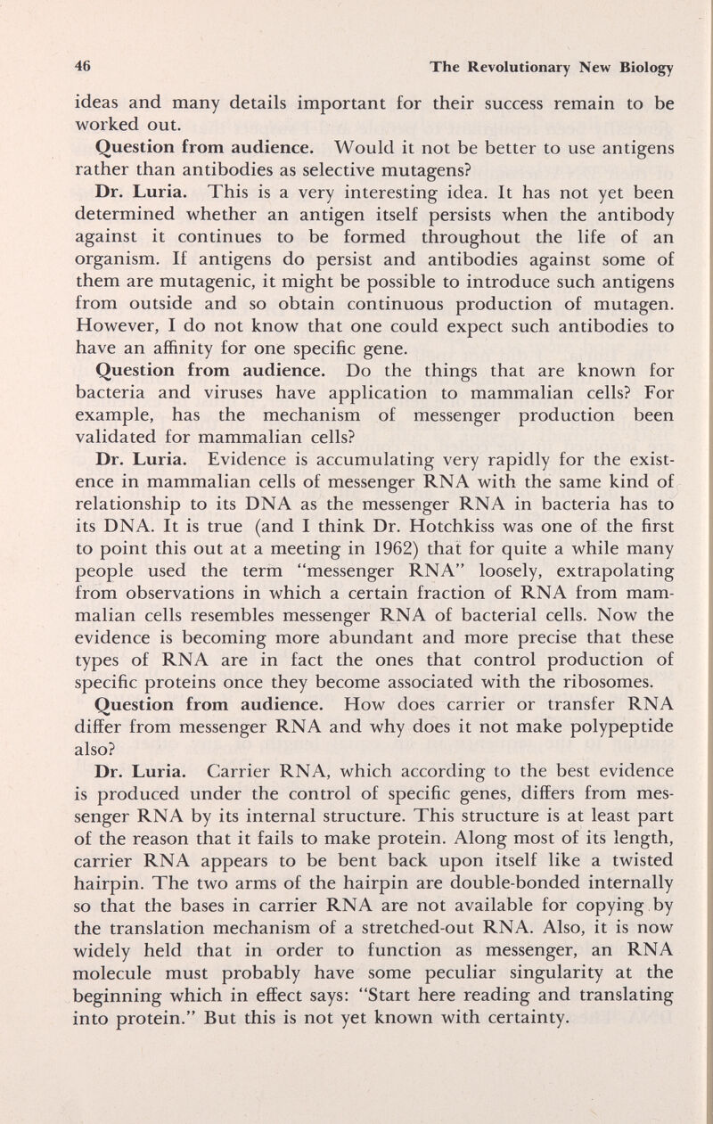 46 The Revolutionary New Biology ideas and many details important for their success remain to be worked out. Question from audience. Would it not be better to use antigens rather than antibodies as selective mutagens? Dr. Luria. This is a very interesting idea. It has not yet been determined whether an antigen itself persists when the antibody against it continues to be formed throughout the life of an organism. If antigens do persist and antibodies against some of them are mutagenic, it might be possible to introduce such antigens from outside and so obtain continuous production of mutagen. However, I do not know that one could expect such antibodies to have an affinity for one specific gene. Question from audience. Do the things that are known for bacteria and viruses have application to mammalian cells? For example, has the mechanism of messenger production been validated for mammalian cells? Dr. Luria. Evidence is accumulating very rapidly for the exist¬ ence in mammalian cells of messenger RNA with the same kind of relationship to its DNA as the messenger RNA in bacteria has to its DNA. It is true (and I think Dr. Hotchkiss was one of the first to point this out at a meeting in 1962) that for quite a while many people used the term messenger RNA loosely, extrapolating from observations in which a certain fraction of RNA from mam¬ malian cells resembles messenger RNA of bacterial cells. Now the evidence is becoming more abundant and more precise that these types of RNA are in fact the ones that control production of specific proteins once they become associated with the ribosomes. Question from audience. How does carrier or transfer RNA differ from messenger RNA and why does it not make polypeptide also? Dr. Luria. Carrier RNA, which according to the best evidence is produced under the control of specific genes, differs from mes¬ senger RNA by its internal structure. This structure is at least part of the reason that it fails to make protein. Along most of its length, carrier RNA appears to be bent back upon itself like a twisted hairpin. The two arms of the hairpin are double-bonded internally so that the bases in carrier RNA are not available for copying by the translation mechanism of a stretched-out RNA. Also, it is now widely held that in order to function as messenger, an RNA molecule must probably have some peculiar singularity at the beginning which in effect says: Start here reading and translating into protein. But this is not yet known with certainty.