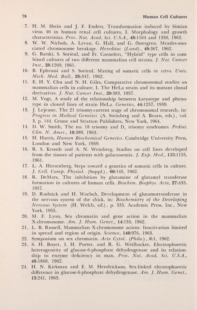 78 Human Cell Cultures 7. H. M. Shein and J. F. Enders, Transformation induced by Simian virus 40 in human renal cell cultures, I. Morphology and growth characteristics. Proc. Nat. Acad. Sci. U.S.A., 48:1164 and 1350, 1962. 8. W. W. Nichols, A. Levan, G. Hall, and G. Östergren, Measles-asso¬ ciated chromosome breakage. Hereditas (Lund), 48:367, 1962. 9. G. Barski, S. Sorieul, and Fr. Cornefert, Hybrid type cells in com¬ bined cultures of two different mammalian cell strains. J. Nat. Cancer Inst., 26:1269, 1961. 10. B. Ephrussi and S. Sorieul, Mating of somatic cells in vitro. Univ. Mich. Med. Bull, 28:347, 1962. 11. E. H. Y. Chu and N. H. Giles, Comparative chromosomal studies on mammalian cells in culture, I. The HeLa strain and its mutant clonal derivatives. J. Nat. Cancer Inst., 20:383, 1957. 12. M. Vogt, A study of the relationship between karyotype and pheno- type in cloned lines of strain HeLa. Genetics, 44:1257, 1959. 13. J. Lejeune, The 21 trisomy-current stage of chromosomal research, in: Progress in Medical Genetics (A. Steinberg and A. Beam, eds.), vol. 3, p. 144. Grune and Stratton Publishers, New York, 1964. 14. D. W. Smith, The no. 18 trisomy and trisomy syndromes. Pediat. Clin. N. Arner., 10:389, 1963. 15. H. Harris, Human Biochemical Genetics. Cambridge University Press, London and New York, 1959. 16. R. S. Krooth and A. N. Weinberg, Studies on cell lines developed from the tissues of patients with galactosemia. J. Exp. Med., 133:1155, 1961. 17. L. A. Herzenberg, Steps toward a genetics of somatic cells in culture. J. Cell. Сотр. Physiol. (Suppl.), 60:145, 1962. 18. R. DeMars, The inhibition by glutamine of glutamyl transferase formation in cultures of human cells. Biochim. Biophys. Acta, 27:435, 1957. 19. D. Rudnick and H. Waelsch, Development of glutamotransferase in the nervous system of the chick, in: Biochemistry of the Developing Nervous System (H. Welch, ed.), p. 335. Academic Press, Inc., New York, 1955. 20. M. F. Lyon, Sex chromatin and gene action in the mammalian X-chromosome. Am. J. Hum. Genet., 14:135, 1962. 21. L. B. Russell, Mammalian X-chromosome action: Inactivation limited in spread and region of origin. Science, 140:976, 1963. 22. Symposium on sex chromatin. Acta Cytol. (Phila.), 6:1, 1962. 23. S. H. Boyer, L H. Porter, and R. G. Weilbacker, Electrophoretic heterogeneity of glucose-6-phosphate dehydrogenase and its relation¬ ship to enzyme deficiency in man. Proc. Nat. Acad. Sci. U.S.A., 48:1868, 1962. 24. H. N. Kirkman and E. M. Hendrickson, Sex-linked electrophoretic difference in glucose-6-phosphate dehydrogenase. Am. J. Hum. Genet., 15:241, 1963.