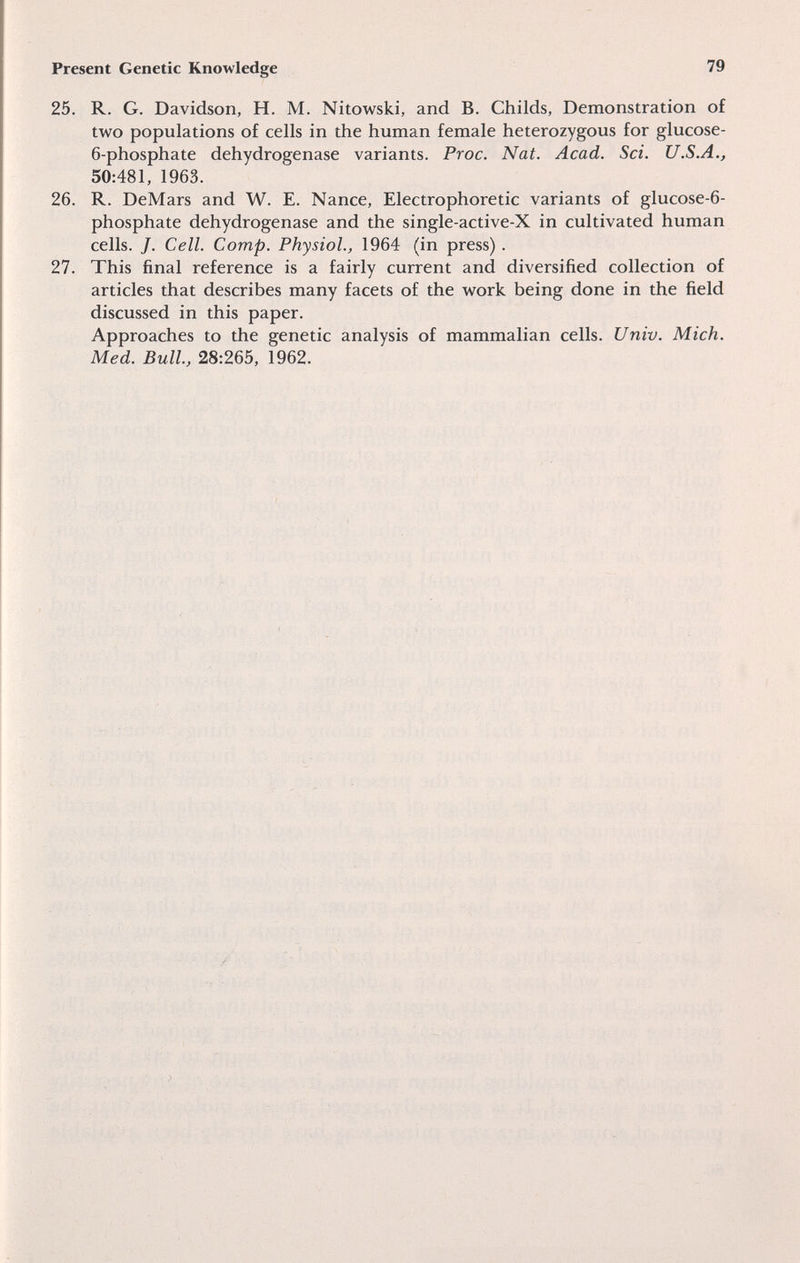 Present Genetic Knowledge 79 25. R. G. Davidson, H. M. Nitowski, and B. Childs, Demonstration of two populations of cells in the human female heterozygous for glucose- 6-phosphate dehydrogenase variants. Proc. Nat. Acad. Sci. U.S.A., 50:481, 1963. 26. R. DeMars and W. E. Nance, Electrophoretic variants of glucose-6- phosphate dehydrogenase and the single-active-X in cultivated human cells. J. Cell. Сотр. Physiol., 1964 (in press). 27. This final reference is a fairly current and diversified collection of articles that describes many facets of the work being done in the field discussed in this paper. Approaches to the genetic analysis of mammalian cells. Univ. Mich. Med. Bull, 28:265, 1962.