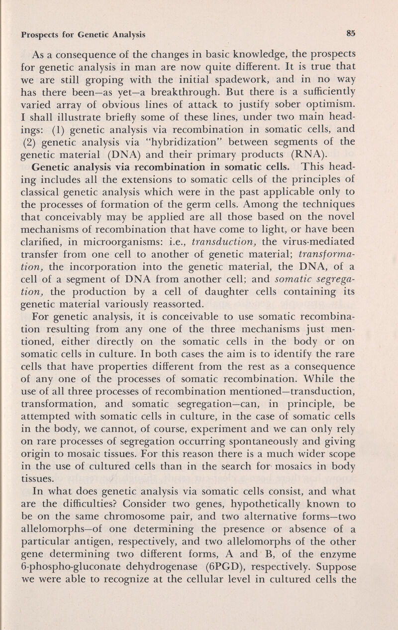 Prospects for Genetic Analysis 85 As a consequence o£ the changes in basic knowledge, the prospects for genetic analysis in man are now quite different. It is true that we are still groping with the initial spadework, and in no way has there been—as yet—a breakthrough. But there is a sufficiently varied array of obvious lines of attack to justify sober optimism. I shall illustrate briefly some of these lines, under two main head¬ ings: (1) genetic analysis via recombination in somatic cells, and (2) genetic analysis via hybridization between segments of the genetic material (DNA) and their primary products (RNA). Genetic analysis via recombination in somatic cells. This head¬ ing includes all the extensions to somatic cells of the principles of classical genetic analysis which were in the past applicable only to the processes of formation of the germ cells. Among the techniques that conceivably may be applied are all those based on the novel mechanisms of recombination that have come to light, or have been clarified, in microorganisms: i.e., transduction, the virus-mediated transfer from one cell to another of genetic material; transforma¬ tion, the incorporation into the genetic material, the DNA, of a cell of a segment of DNA from another cell; and somatic segrega¬ tion, the production by a cell of daughter cells containing its genetic material variously reassorted. For genetic analysis, it is conceivable to use somatic recombina¬ tion resulting from any one of the three mechanisms just men¬ tioned, either directly on the somatic cells in the body or on somatic cells in culture. In both cases the aim is to identify the rare cells that have properties different from the rest as a consequence of any one of the processes of somatic recombination. While the use of all three processes of recombination mentioned—transduction, transformation, and somatic segregation—can, in principle, be attempted with somatic cells in culture, in the case of somatic cells in the body, we cannot, of course, experiment and we can only rely on rare processes of segregation occurring spontaneously and giving origin to mosaic tissues. For this reason there is a much wider scope in the use of cultured cells than in the search for mosaics in body tissues. In what does genetic analysis via somatic cells consist, and what are the difficulties? Consider two genes, hypothetically known to be on the same chromosome pair, and two alternative forms—two allelomorphs—of one determining the presence or absence of a particular antigen, respectively, and two allelomorphs of the other gene determining two different forms, A and B, of the enzyme 6-phospho-gluconate dehydrogenase (6PGD), respectively. Suppose we were able to recognize at the cellular level in cultured cells the