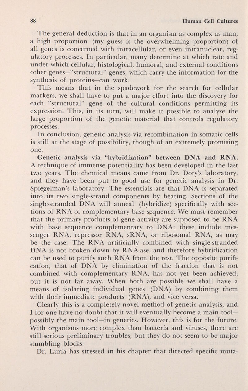 88 Human Cell Cultures The general deduction is that in an organism as complex as man, a high proportion (my guess is the overwhelming proportion) of all genes is concerned with intracellular, or even intranuclear, reg¬ ulatory processes. In particular, many determine at which rate and under which cellular, histological, humoral, and external conditions other genes—structural genes, which carry the information for the synthesis of proteins—can work. This means that in the spadework for the search for cellular markers, we shall have to put a major effort into the discovery for each structural gene of the cultural conditions permitting its expression. This, in its turn, will make it possible to analyze the large proportion of the genetic material that controls regulatory processes. In conclusion, genetic analysis via recombination in somatic cells is still at the stage of possibility, though of an extremely promising one. Genetic analysis via hybridization between DNA and RNA. A technique of immense potentiality has been developed in the last two years. The chemical means came from Dr. Doty's laboratory, and they have been put to good use for genetic analysis in Dr. Spiegelman's laboratory. The essentials are that DNA is separated into its two single-strand components by heating. Sections of the single-stranded DNA will anneal (hybridize) specifically with sec¬ tions of RNA of complementary base s/equence. We must remember that the primary products of gene activity are supposed to be RNA with base sequence complementary to DNA: these include mes¬ senger RNA, repressor RNA, sRNA, or ribosomal RNA, as may be the case. The RNA artificially combined with single-stranded DNA is not broken down by RNA-ase, and therefore hybridization can be used to purify such RNA from the rest. The opposite purifi¬ cation, that of DNA by elimination of the fraction that is not combined with complementary RNA, has not yet been achieved, but it is not far away. When both are possible we shall have a means of isolating individual genes (DNA) by combining them with their immediate products (RNA), and vice versa. Clearly this is a completely novel method of genetic analysis, and I for one have no doubt that it will eventually become a main tool- possibly the main tool—in genetics. However, this is for the future. With organisms more complex than bacteria and viruses, there are still serious preliminary troubles, but they do not seem to be major stumbling blocks. Dr. Luria has stressed in his chapter that directed specific muta-