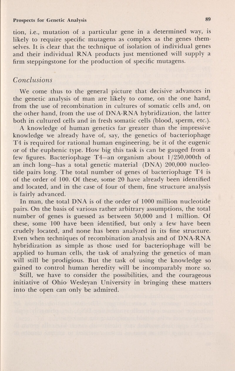 Prospects for Genetic Analysis 89 tion, i.e., mutation of a particular gene in a determined way, is likely to require specific mutagens as complex as the genes them¬ selves. It is clear that the technique of isolation of individual genes and their individual RNA products just mentioned will supply a firm steppingstone for the production of specific mutagens. Conclusions We come thus to the general picture that decisive advances in the genetic analysis of man are likely to come, on the one hand, from the use of recombination in cultures of somatic cells and, on the other hand, from the use of DNA-RNA hybridization, the latter both in cultured cells and in fresh somatic cells (blood, sperm, etc.). A knowledge of human genetics far greater than the impressive knowledge we already have of, say, the genetics of bacteriophage T4 is required for rational human engineering, be it of the eugenic or of the euphenic type. How big this task is can be gauged from a few figures. Bacteriophage T4—an organism about 1/250,000th of an inch long—has a total genetic material (DNA) 200,000 nucleo¬ tide pairs long. The total number of genes of bacteriophage T4 is of the order of 100. Of these, some 20 have already been identified and located, and in the case of four of them, fine structure analysis is fairly advanced. In man, the total DNA is of the order of 1000 million nucleotide pairs. On the basis of various rather arbitrary assumptions, the total number of genes is guessed as between 50,000 and 1 million. Of these, some 100 have been identified, but only a few have been crudely located, and none has been analyzed in its fine structure. Even when techniques of recombination analysis and of DNA-RNA hybridization as simple as those used for bacteriophage will be applied to human cells, the task of analyzing the genetics of man will still be prodigious. But the task of using the knowledge so gained to control human heredity will be incomparably more so. Still, we have to consider the possibilities, and the courageous initiative of Ohio Wesleyan University in bringing these matters into the open can only be admired.