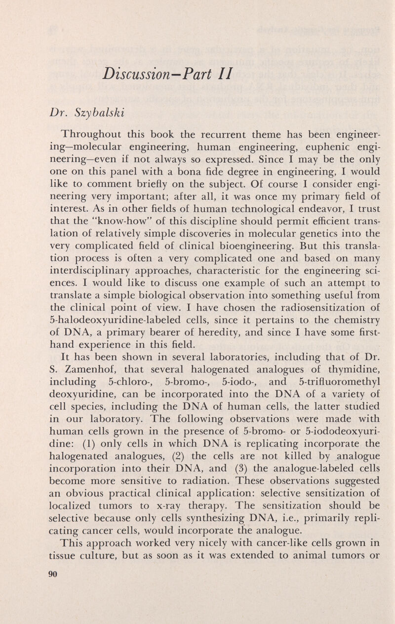Discussion—Part II Dr. Szybalski Throughout this book the recurrent theme has been engineer¬ ing—molecular engineering, human engineering, euphenic engi¬ neering—even i£ not always so expressed. Since I may be the only one on this panel with a bona fide degree in engineering, I would like to comment briefly on the subject. Of course I consider engi¬ neering very important; after all, it was once my primary field of interest. As in other fields of human technological endeavor, I trust that the know-how of this discipline should permit efficient trans¬ lation of relatively simple discoveries in molecular genetics into the very complicated field of clinical bioengineering. But this transla¬ tion process is often a very complicated one and based on many interdisciplinary approaches, characteristic for the engineering sci¬ ences. I would like to discuss one example of such an attempt to translate a simple biological observation into something useful from the clinical point of view. I have chosen the radiosensitization of 5-halodeoxyuridine-labeled cells, since it pertains to the chemistry of DNA, a primary bearer of heredity, and since I have some first¬ hand experience in this field. It has been shown in several laboratories, including that of Dr. S. Zamenhof, that several halogenated analogues of thymidine, including 5-chloro-, 5-bromo-, 5-iodo-, and 5-trifluoromethyl deoxyuridine, can be incorporated into the DNA of a variety of cell species, including the DNA of human cells, the latter studied in our laboratory. The following observations were made with human cells grown in the presence of 5-bromo- or 5-iododeoxyuri- dine: (1) only cells in which DNA is replicating incorporate the halogenated analogues, (2) the cells are not killed by analogue incorporation into their DNA, and (3) the analogue-labeled cells become more sensitive to radiation. These observations suggested an obvious practical clinical application: selective sensitization of localized tumors to x-ray therapy. The sensitization should be selective because only cells synthesizing DNA, i.e., primarily repli¬ cating cancer cells, would incorporate the analogue. This approach worked very nicely with cancer-like cells grown in tissue culture, but as soon as it was extended to animal tumors or 90