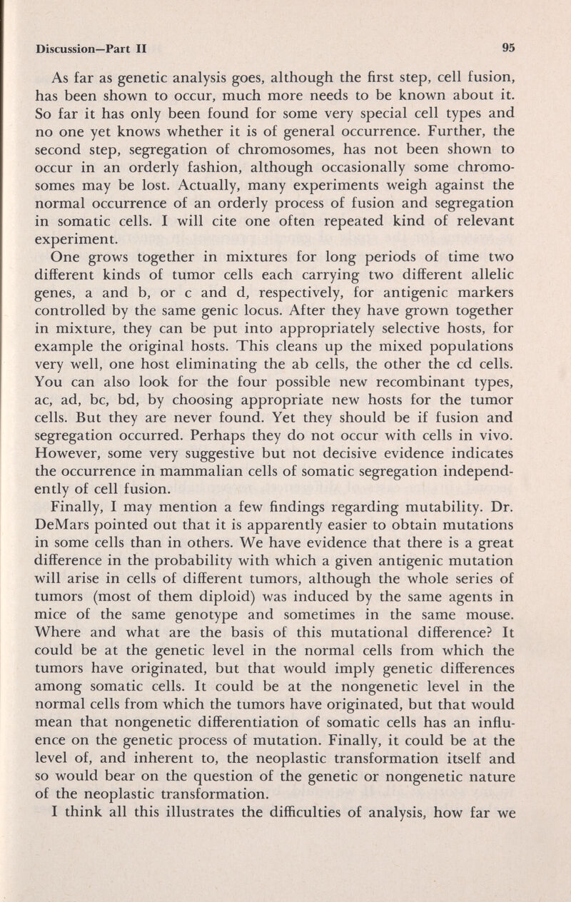 Discussion—Part II 95 As far as genetic analysis goes, although the first step, cell fusion, has been shown to occur, much more needs to be known about it. So far it has only been found for some very special cell types and no one yet knows whether it is of general occurrence. Further, the second step, segregation of chromosomes, has not been shown to occur in an orderly fashion, although occasionally some chromo¬ somes may be lost. Actually, many experiments weigh against the normal occurrence of an orderly process of fusion and segregation in somatic cells. I will cite one often repeated kind of relevant experiment. One grows together in mixtures for long periods of time two different kinds of tumor cells each carrying two different allelic genes, a and b, or с and d, respectively, for antigenic markers controlled by the same genie locus. After they have grown together in mixture, they can be put into appropriately selective hosts, for example the original hosts. This cleans up the mixed populations very well, one host eliminating the ab cells, the other the cd cells. You can also look for the four possible new recombinant types, ac, ad, be, bd, by choosing appropriate new hosts for the tumor cells. But they are never found. Yet they should be if fusion and segregation occurred. Perhaps they do not occur with cells in vivo. However, some very suggestive but not decisive evidence indicates the occurrence in mammalian cells of somatic segregation independ¬ ently of cell fusion. Finally, I may mention a few findings regarding mutability. Dr. DeMars pointed out that it is apparently easier to obtain mutations in some cells than in others. We have evidence that there is a great difference in the probability with which a given antigenic mutation will arise in cells of different tumors, although the whole series of tumors (most of them diploid) was induced by the same agents in mice of the same genotype and sometimes in the same mouse. Where and what are the basis of this mutational difference? It could be at the genetic level in the normal cells from which the tumors have originated, but that would imply genetic differences among somatic cells. It could be at the nongenetic level in the normal cells from which the tumors have originated, but that would mean that nongenetic differentiation of somatic cells has an influ¬ ence on the genetic process of mutation. Finally, it could be at the level of, and inherent to, the neoplastic transformation itself and so would bear on the question of the genetic or nongenetic nature of the neoplastic transformation. I think all this illustrates the difficulties of analysis, how far we