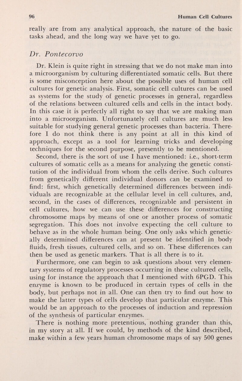 96 Human Cell Cultures really are from any analytical approach, the nature o£ the basic tasks ahead, and the long way we have yet to go. Dr. Pontecorvo Dr. Klein is quite right in stressing that we do not make man into a microorganism by culturing differentiated somatic cells. But there is some misconception here about the possible uses of human cell cultures for genetic analysis. First, somatic cell cultures can be used as systems for the study of genetic processes in general, regardless of the relations between cultured cells and cells in the intact body. In this case it is perfectly all right to say that we are making man into a microorganism. Unfortunately cell cultures are much less suitable for studying general genetic processes than bacteria. There¬ fore I do not think there is any point at all in this kind of approach, except as a tool for learning tricks and developing techniques for the second purpose, presently to be mentioned. Second, there is the sort of use I have mentioned: i.e., short-term cultures of somatic cells as a means for analyzing the genetic consti¬ tution of the individuàl from whom the cells derive. Such cultures from genetically different individual donors can be examined to find: first, which genetically determined differences between indi¬ viduals are recognizable at the cellular level in cell cultures, and, second, in the cases of differences, recognizable and persistent in cell cultures, how we can use these differences for constructing chromosome maps by means of one or another process of somatic segregation. This does not involve expecting the cell culture to behave as in the whole human being. One only asks which genetic¬ ally determined differences can at present be identified in body ñuids, fresh tissues, cultured cells, and so on. These differences can then be used as genetic markers. That is all there is to it. Furthermore, one can begin to ask questions about very elemen¬ tary systems of regulatory processes occurring in these cultured cells, using for instance the approach that I mentioned with 6PGD. This enzyme is known to be produced in certain types of cells in the body, but perhaps not in all. One can then try to find out how to make the latter types of cells develop that particular enzyme. This would be an approach to the processes of induction and repression of the synthesis of particular enzymes. There is nothing more pretentious, nothing grander than this, in my story at all. If we could, by methods of the kind described, make within a few years human chromosome maps of say 500 genes