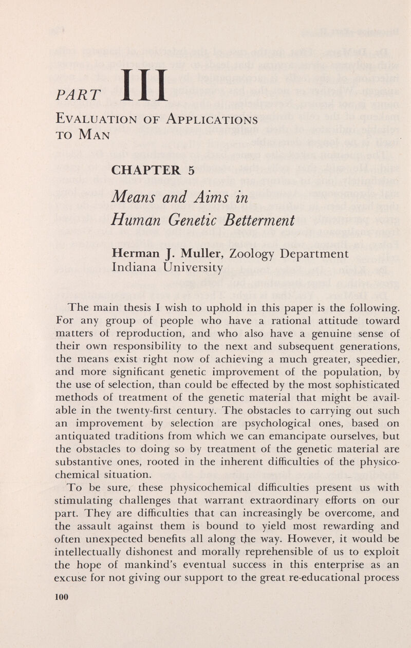 PART Evaluation of Applications to Man CHAPTER 5 Means and Aims in Human Genetic Betterment Herman J. Muller, Zoology Department Indiana University The main thesis I wish to uphold in this paper is the following. For any group of people who have a rational attitude toward matters of reproduction, and who also have a genuine sense of their own responsibility to the next and subsequent generations, the means exist right now of achieving a much greater, speedier, and more significant genetic improvement of the population, by the use of selection, than could be effected by the most sophisticated methods of treatment of the genetic material that might be avail¬ able in the twenty-first century. The obstacles to carrying out such an improvement by selection are psychological ones, based on antiquated traditions from which we can emancipate ourselves, but the obstacles to doing so by treatment of the genetic material are substantive ones, rooted in the inherent difficulties of the physico- chemical situation. To be sure, these physicochemical difficulties present us with stimulating challenges that warrant extraordinary efforts on our part. They are difficulties that can increasingly be overcome, and the assault against them is bound to yield most rewarding and often unexpected benefits all along t,he way. However, it would be intellectually dishonest and morally reprehensible of us to exploit the hope of mankind's eventual success in this enterprise as an excuse for not giving our support to the great re-educational process 100