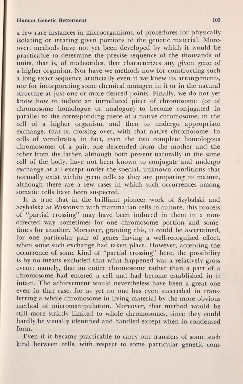 Human Genetic Betterment 103 a few rare instances in microorganisms, of procedures for physically isolating or treating given portions of the genetic material. More¬ over, methods have not yet been developed by which it would be practicable to determine the precise sequence of the thousands of units, that is, of nucleotides, that characterizes any given gene of a higher organism. Nor have we methods now for constructing such a long exact sequence artificially even if we knew its arrangements, nor for incorporating some chemical mutagen in it or in the natural structure at just one or more desired points. Finally, we do not yet know how to induce an introduced piece of chromosome (or of chromosome homologue or analogue) to become conjugated in parallel to the corresponding piece of a native chromosome, in the cell of a higher organism, and then to undergo appropriate exchange, that is, crossing over, with that native chromosome. In cells of vertebrates, in fact, even the two complete homologous chromosomes of a pair, one descended from the mother and the other from the father, although both present naturally in the same cell of the body, have not been known to conjugate and undergo exchange at all except under the special, unknown conditions that normally exist within germ cells as they are preparing to mature, although there are a few cases in which such occurrences among somatic cells have been suspected. It is true that in the brilliant pioneer work of Szybalski and Szybalska at Wisconsin with mammalian cells in culture, this process of partial crossing may have been induced in them in a non- directed way—sometimes for one chromosome portion and some¬ times for another. Moreover, granting this, it could be ascertained, for one particular pair of genes having a well-recognized effect, when some such exchange had taken place. However, accepting the occurrence of some kind of partial crossing here, the possibility is by no means excluded that what happened was a relatively gross event: namely, that an entire chromosome rather than a part of a chromosome had entered a cell and had become established in it intact. The achievement would nevertheless have been a great one even in that case, for as yet no one has even succeeded in trans¬ ferring a whole chromosome in living material by the more obvious method of micromanipulation. Moreover, that method would be still more strictly limited to whole chromosomes, since they could hardly be visually identified and handled except when in condensed form. Even if it became practicable to carry out transfers of some such kind between cells, with respect to some particular genetic com-