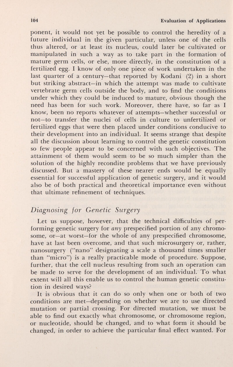 1Ó4 Evaluation of Applications ponent, it would not yet be possible to control the heredity of a future individual in the given particular, unless one of the cells thus altered, or at least its nucleus, could later be cultivated or manipulated in such a way as to take part in the formation of mature germ cells, or else, more directly, in the constitution of a fertilized egg. I know of only one piece of work undertaken in the last quarter of a century—that reported by Kodani (2) in a short but striking abstract—in which the attempt was made to cultivate vertebrate germ cells outside the body, and to find the conditions under which they could be induced to mature, obvious though the need has been for such work. Moreover, there have, so far as I know, been no reports whatever of attempts—whether successful or not—to transfer the nuclei of cells in culture to unfertilized or fertilized eggs that were then placed under conditions conducive to their development into an individual. It seems strange that despite all the discussion about learning to control the genetic constitution so few people appear to be concerned with such objectives. The attainment of them would seem to be so much simpler than the solution of the highly recondite problems that we have previously discussed. But a mastery of these nearer ends would be equally essential for successful application of genetic surgery, and it would also be of both practical and theoretical importance even without that ultimate refinement of techniques. Diagnosing for Genetic Surgery Let us suppose, however, that the technical difficulties of per¬ forming genetic surgery for any prespecified portion of any chromo¬ some, or—at worst—for the whole of any prespecified chromosome, have at last been overcome, and that such microsurgery or, rather, nanosurgery (nano designating a scale a thousand times smaller than micro) is a really practicable mode of procedure. Suppose, further, that the cell nucleus resulting from such an operation can be made to serve for the development of an individual. To what extent will all this enable us to control the human genetic constitu¬ tion in desired ways? It is obvious that it can do so only when one or both of two conditions are met—depending on whether we are to use directed mutation or partial crossing. For directed mutation, we must be able to find out exactly what chromosome, or chromosome region, or nucleotide, should be changed, and to what form it should be changed, in order to achieve the particular final effect wanted. For