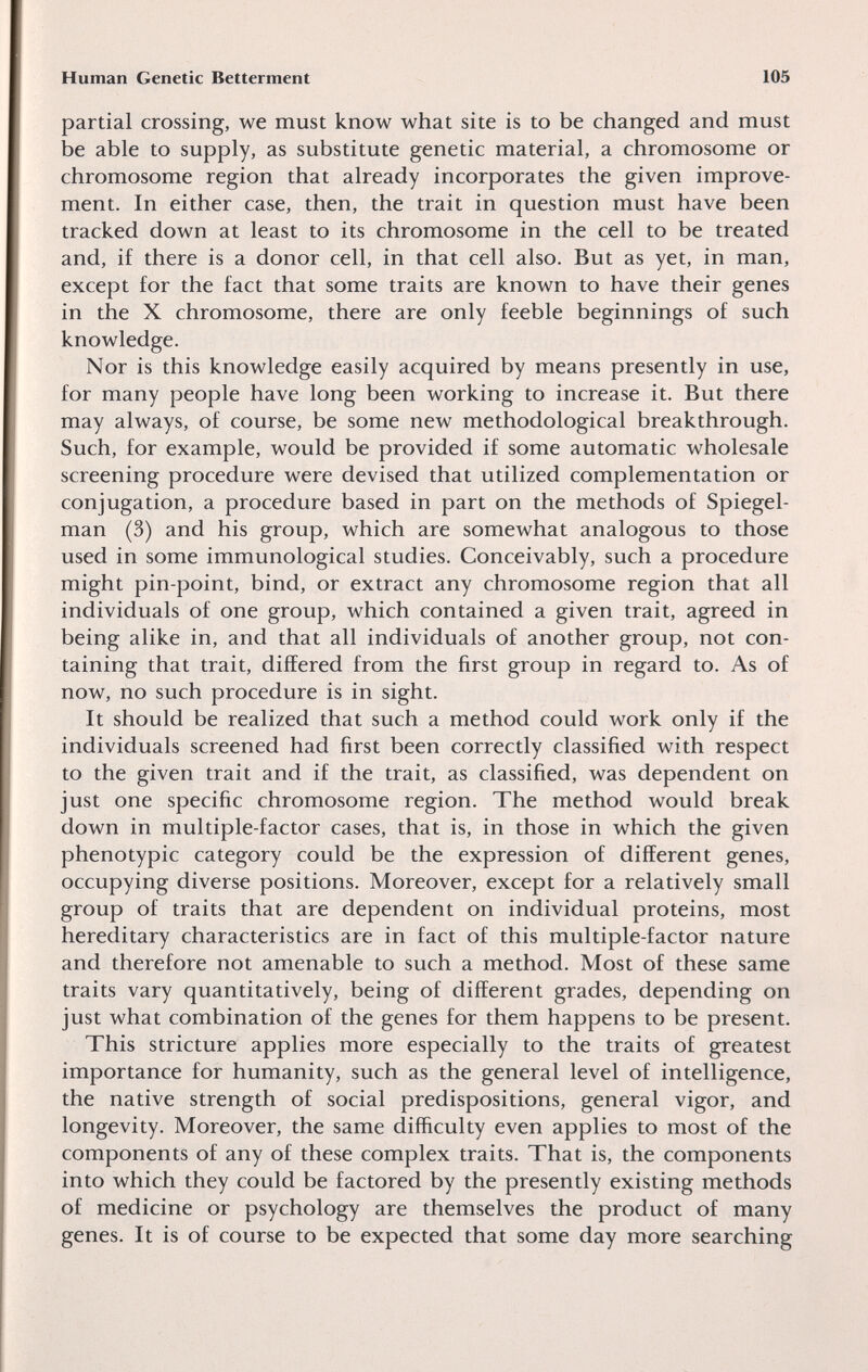 Human Genetic Betterment 105 partial crossing, we must know what site is to be changed and must be able to supply, as substitute genetic material, a chromosome or chromosome region that already incorporates the given improve¬ ment. In either case, then, the trait in question must have been tracked down at least to its chromosome in the cell to be treated and, if there is a donor cell, in that cell also. But as yet, in man, except for the fact that some traits are known to have their genes in the X chromosome, there are only feeble beginnings of such knowledge. Nor is this knowledge easily acquired by means presently in use, for many people have long been working to increase it. But there may always, of course, be some new methodological breakthrough. Such, for example, would be provided if some automatic wholesale screening procedure were devised that utilized complementation or conjugation, a procedure based in part on the methods of Spiegel- man (3) and his group, which are somewhat analogous to those used in some immunological studies. Conceivably, such a procedure might pin-point, bind, or extract any chromosome region that all individuals of one group, which contained a given trait, agreed in being alike in, and that all individuals of another group, not con¬ taining that trait, differed from the first group in regard to. As of now, no such procedure is in sight. It should be realized that such a method could work only if the individuals screened had first been correctly classified with respect to the given trait and if the trait, as classified, was dependent on just one specific chromosome region. The method would break down in multiple-factor cases, that is, in those in which the given phenotypic category could be the expression of different genes, occupying diverse positions. Moreover, except for a relatively small group of traits that are dependent on individual proteins, most hereditary characteristics are in fact of this multiple-factor nature and therefore not amenable to such a method. Most of these same traits vary quantitatively, being of different grades, depending on just what combination of the genes for them happens to be present. This stricture applies more especially to the traits of greatest importance for humanity, such as the general level of intelligence, the native strength of social predispositions, general vigor, and longevity. Moreover, the same difficulty even applies to most of the components of any of these complex traits. That is, the components into which they could be factored by the presently existing methods of medicine or psychology are themselves the product of many genes. It is of course to be expected that some day more searching