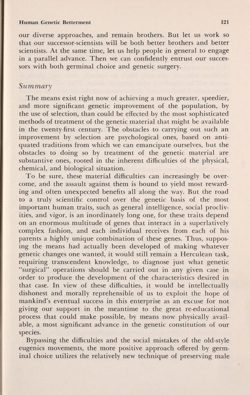 Human Genetic Betterment 121 our diverse approaches, and remain brothers. But let us work so that our successor-scientists will be both better brothers and better scientists. At the same time, let us help people in general to engage in a parallel advance. Then we can confidently entrust our succes¬ sors with both germinal choice and genetic surgery. Summary The means exist right now of achieving a much greater, speedier, and more significant genetic improvement of the population, by the use of selection, than could be effected by the most sophisticated methods of treatment of the genetic material that might be available in the twenty-first century. The obstacles to carrying out such an improvement by selection are psychological ones, based on anti¬ quated traditions from which we can emancipate ourselves, but the obstacles to doing so by treatment of the genetic material are substantive ones, rooted in the inherent difficulties of the physical, chemical, and biological situation. To be sure, these material difficulties can increasingly be over¬ come, and the assault against them is bound to yield most reward¬ ing and often unexpected benefits all along the way. But the road to a truly scientific control over the genetic basis of the most important human traits, such as general intelligence, social procliv¬ ities, and vigor, is an inordinately long one, for these traits depend on an enormous multitude of genes that interact in a superlatively complex fashion, and each individual receives from each of his parents a highly unique combination of these genes. Thus, suppos¬ ing the means had actually been developed of making whatever genetic changes one wanted, it would still remain a Herculean task, requiring transcendent knowledge, to diagnose just what genetic surgical operations should be carried out in any given case in order to produce the development of the characteristics desired in that case. In view of these difficulties, it would be intellectually dishonest and morally reprehensible of us to exploit the hope of mankind's eventual success in this enterprise as an excuse for not giving our support in the meantime to the great re-educational process that could make possible, by means now physically avail¬ able, a most significant advance in the genetic constitution of our species. Bypassing the difficulties and the social mistakes of the old-style eugenics movements, the more positive approach offered by germ¬ inal choice utilizes the relatively new technique of preserving male