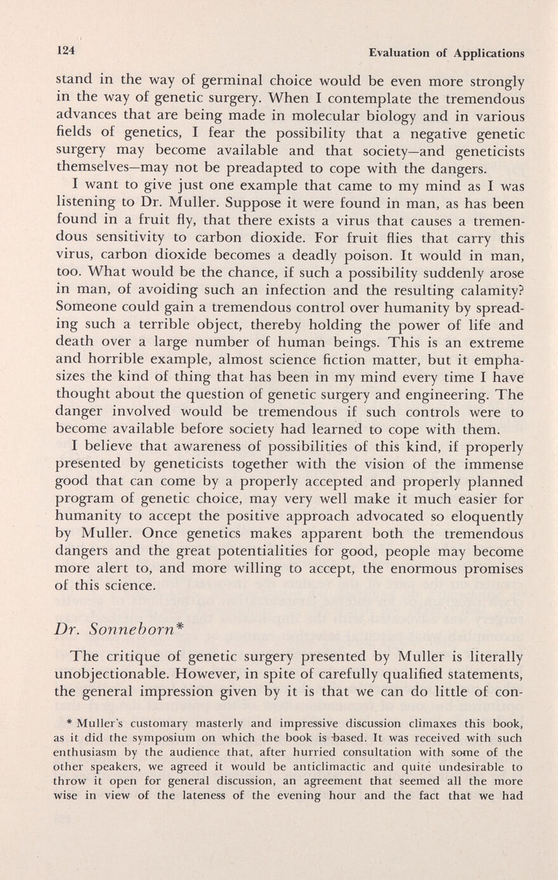 124 Evaluation of Applications Stand in the way o£ germinai choice would be even more strongly in the way of genetic surgery. When I contemplate the tremendous advances that are being made in molecular biology and in various fields of genetics, I fear the possibility that a negative genetic surgery may become available and that society—and geneticists themselves—may not be preadapted to cope with the dangers. I want to give just one example that came to my mind as I was listening to Dr. Muller. Suppose it were found in man, as has been found in a fruit fly, that there exists a virus that causes a tremen¬ dous sensitivity to carbon dioxide. For fruit flies that carry this virus, carbon dioxide becomes a deadly poison. It would in man, too. What would be the chance, if such a possibility suddenly arose in man, of avoiding such an infection and the resulting calamity? Someone could gain a tremendous control over humanity by spread¬ ing such a terrible object, thereby holding the power of life and death over a large number of human beings. This is an extreme and horrible example, almost science fiction matter, but it empha¬ sizes the kind of thing that has been in my mind every time I have thought about the question of genetic surgery and engineering. The danger involved would be tremendous if such controls were to become available before society had learned to cope with them. I believe that awareness of possibilities of this kind, if properly presented by geneticists together with the vision of the immense good that can come by a properly accepted and properly planned program of genetic choice, may very well make it much easier for humanity to accept the positive approach advocated so eloquently by Muller. Once genetics makes apparent both the tremendous dangers and the great potentialities for good, people may become more alert to, and more willing to accept, the enormous promises of this science. Dr. Sonnehorn* The critique of genetic surgery presented by Muller is literally unobjectionable. However, in spite of carefully qualified statements, the general impression given by it is that we can do little of con- * Muller's customary masterly and impressive discussion climaxes this book, as it did the symposium on which the book is -based. It was received with such enthusiasm by the audience that, after hurried consultation with some of the other speakers, we agreed it would be anticlimactic and quité undesirable to throw it open for general discussion, an agreement that seemed all the more wise in view of the lateness of the evening hour and the fact that we had