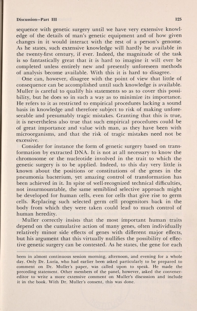 Discussion—Part III 125 sequence with genetic surgery until we have very extensive knowl¬ edge of the details of man's genetic equipment and of how given changes in it would interact with the rest of a person's genome. As he states, such extensive knowledge will hardly be available in the twenty-first century, if ever. Indeed, the magnitude of the task is so fantastically great that it is hard to imagine it will ever be completed unless entirely new and presently unforeseen methods of analysis become available. With this it is hard to disagree. One can, however, disagree with the point of view that little of consequence can be accomplished until such knowledge is available. Muller is careful to qualify his statements so as to cover this possi¬ bility, but he does so in such a way as to minimize its importance. He refers to it as restricted to empirical procedures lacking a sound basis in knowledge and therefore subject to risk of making unfore¬ seeable and presumably tragic mistakes. Granting that this is true, it is nevertheless also true that such empirical procedures could be of great importance and value with man, as they have been with microorganisms, and that the risk of tragic mistakes need not be excessive. Consider for instance the form of genetic surgery based on trans¬ formation by extracted DNA. It is not at all necessary to know the chromosome or the nucleotide involved in the trait to which the genetic surgery is to be applied. Indeed, to this day very little is known about the positions or constitutions of the genes in the pneumonia bacterium, yet amazing control of transformation has been achieved in it. In spite of well-recognized technical difficulties, not insurmountable, the same semiblind selective approach might be developed for human cells, even for cells that give rise to germ cells. Replacing such selected germ cell progenitors back in the body from which they were taken could lead to much control of human heredity. Muller correctly insists that the most important human traits depend on the cumulative action of many genes, often individually relatively minor side effects of genes with different major effects, but his argument that this virtually nullifies the possibility of effec¬ tive genetic surgery can be contested. As he states, the gene for each been in almost continuous session morning, afternoon, and evening for a whole day. Only Dr. Luria, who had earlier been asked particularly to be prepared to comment on Dr. Muller's paper, was called upon to speak. He made the preceding statement. Other members of the panel, however, asked the convener- editor to write a more extensive comment on Muller's discussion and include it in the book. With Dr. Muller's consent, this was done.