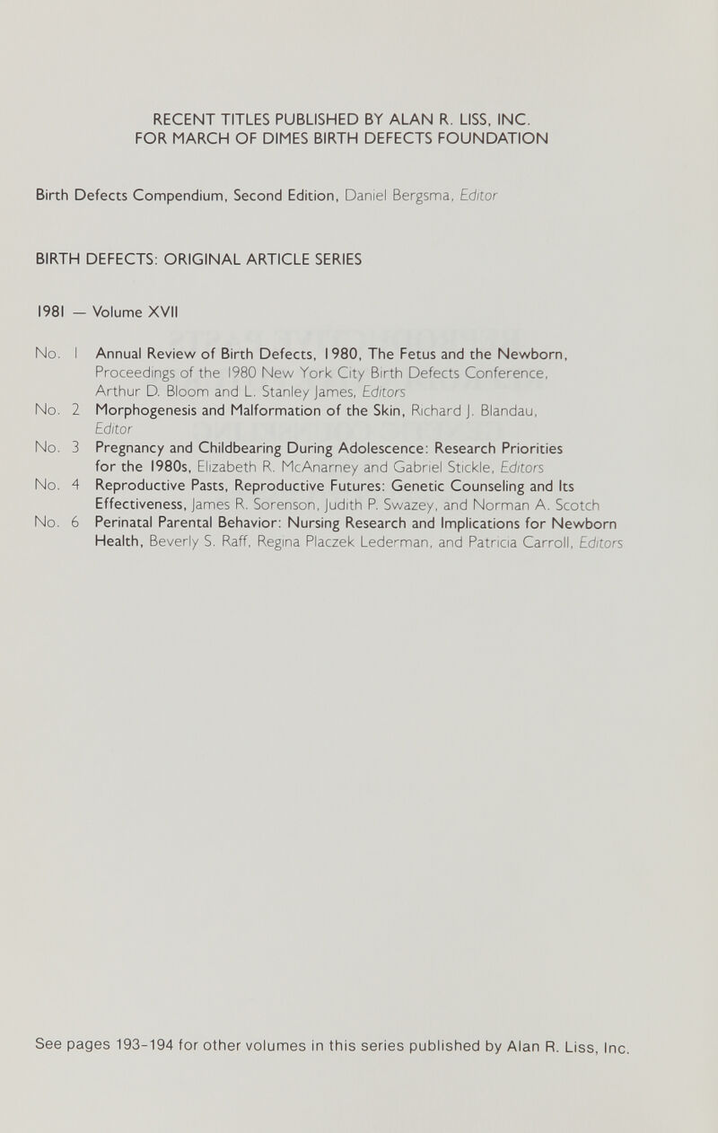 RECENT TITLES PUBLISHED BY ALAN R. LISS, INC. FOR MARCH OF DIMES BIRTH DEFECTS FOUNDATION Birth Defects Compendium, Second Edition, Daniel Bergsma, Editor BIRTH DEFECTS: ORIGINAL ARTICLE SERIES 1981 - Volume XVII No. I Annual Review of Birth Defects, 1980, The Fetus and the Newborn, Proceedings of the 1980 New York City Birth Defects Conference, Arthur D. Bloom and L. Stanley James, Editors No. 2 Morphogenesis and Malformation of the Skin, Richard J. Blandau, Editor No. 3 Pregnancy and Childbearing During Adolescence: Research Priorities for the 1980s, Elizabeth R. McAnarney and Gabriel Stickle, Editors No. 4 Reproductive Pasts, Reproductive Futures: Genetic Counseling and Its Effectiveness, James R. Sorenson, Judith P. Swazey, and Norman A. Scotch No. 6 Perinatal Parental Behavior: Nursing Research and Implications for Newborn Health, Beverly S. Raff, Regina Placzek Lederman, and Patricia Carroll, Editors See pages 193-194 for other volumes in this series published by Alan R. Liss, Inc.