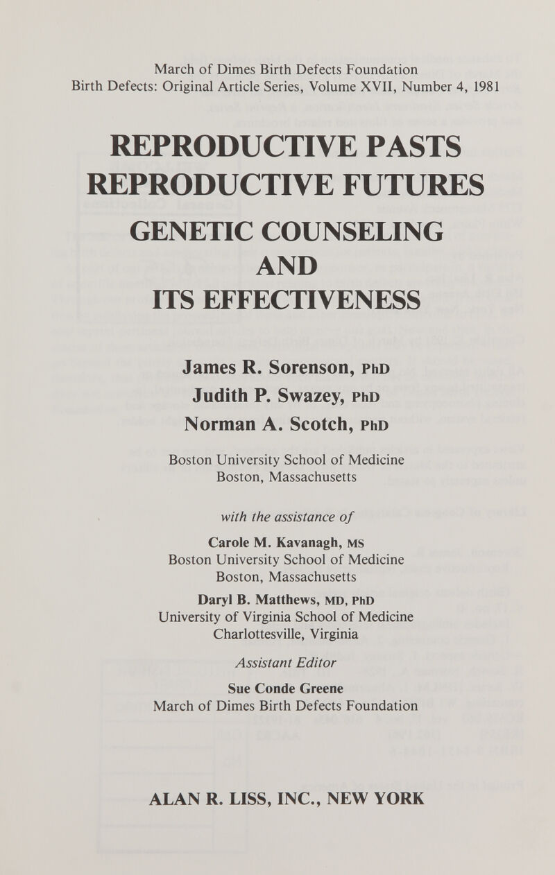 March of Dimes Birth Defects Foundation Birth Defects: Original Article Series, Volume XVII, Number 4, 1981 REPRODUCTIVE PASTS REPRODUCTIVE FUTURES GENETIC COUNSELING AND ITS EFFECTIVENESS James R. Sorenson, phd Judith P. Swazey, phd Norman A. Scotch, Pho Boston University School of Medicine Boston, Massachusetts with the assistance of Carole M. Kavanagh, ms Boston University School of Medicine Boston, Massachusetts Daryl b. Matthews, md, PhD University of Virginia School of Medicine Charlottesville, Virginia Assistant Editor Sue Conde Greene March of Dimes Birth Defects Foundation ALAN R. LISS, INC., NEW YORK