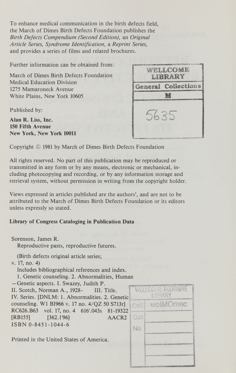 To enhance medical communication in the birth defects field, the March of Dimes Birth Defects Foundation publishes the Birth Defects Compendium (Second Edition), an Original Article Series, Syndrome Identification, a Reprint Series, and provides a series of films and related brochures. WELLCOME LiBRARY (General Collectieus I J- Published by: Alan R. Liss, Inc. 150 Fifth Avenue New York, New York 10011 Copyright © 1981 by March of Dimes Birth Defects Foundation Further information can be obtained from: March of Dimes Birth Defects Foundation Medical Education Division 1275 Mamaroneck Avenue White Plains, New York 10605 %3S SWS All rights reserved. No part of this publication may be reproduced or transmitted in any form or by any means, electronic or mechanical, in¬ cluding photocopying and recording, or by any information storage and retrieval system, without permission in writing from the copyright holder. Views expressed in articles published are the authors', and are not to be attributed to the March of Dimes Birth Defects Foundation or its editors unless expressly so stated. Library of Congress Cataloging in Publication Data Sorenson, James R. Reproductive pasts, reproductive futures. (Birth defects original article series; v. 17, no. 4) Includes bibliographical references and index. 1. Genetic counseling. 2. Abnormalities, Human — Genetic aspects. I. Swazey, Judith P. II. Scotch, Norman A., 1928- III. Title. IV. Series. [DNLM: 1. Abnormalities. 2. Geneti( counseling. W1 BI966 v. 17 no. 4/QZ 50 S713r] 4 616'.043s 81-19322 AACR2 RC626.B63 vol. 17, no. [RB155] [362. Г96] ISBN 0-8451-1044-6 Printed in the United States of America.