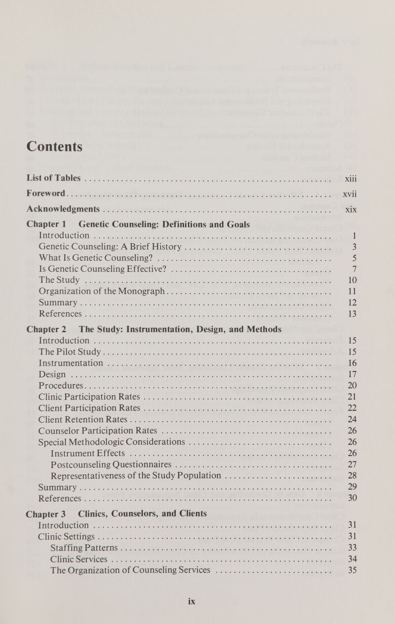 Contents ListofTables xüi Foreword xvii Acknowledgments xix Chapter 1 Genetic Counseling: Definitions and Goals Introduction 1 Genetic Counseling: A Brief History 3 What Is Genetic Counseling? 5 Is Genetic Counseling Effective? 7 The Study  10 Organization of the Monograph 11 Summary 12 References 13 Chapter 2 The Study: Instrumentation, Design, and Methods Introduction 15 The Pilot Study 15 Instrumentation 16 Design  17 Procedures 20 Clinic Participation Rates 21 Client Participation Rates 22 Ghent Retention Rates 24 Counselor Participation Rates 26 Special Methodologie Considerations 26 Instrument Effects 26 Postcounseling Questionnaires 27 Representativeness of the Study Population 28 Summary 29 References 30 Chapter 3 Clinics, Counselors, and Clients Introduction 31 CHnic Settings 31 Staffing Patterns 33 Clinic Services 34 The Organization of Counseling Services  35 ix