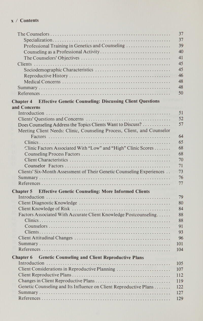 X / Contents The Counselors 37 Specialization 37 Professional Training in Genetics and Counseling 39 Counseling as a Professional Activity 40 The Counselors'Objectives 41 Clients 45 Sociodemographic Characteristics 45 Reproductive History 46 Medical Concerns 48 Summary 48 References 50 Chapter 4 Effective Genetic Counseling: Discussing Client Questions and Concerns Introduction 51 Clients' Questions and Concerns  52 Does Counseling Address the Topics Clients Want to Discuss? 57 Meeting Client Needs: Clinic, Counseling Process, Client, and Counselor Factors  64 Clinics 65 Clinic Factors Associated With Low and High Clinic Scores 68 Counseling Process Factors 68 Client Characteristics 70 Counselor Factors 71 Clients' Six-Month Assessment of Their Genetic Counseling Experiences .. 73 Summary 76 References 77 Chapter 5 Effective Genetic Counseling: More Informed Clients Introduction 79 Client Diagnostic Knowledge 80 Client Knowledge of Risk  84 Factors Associated With Accurate Client Knowledge Postcounseling 88 CHnics 88 Counselors 91 Clients 93 Client Attitudinal Changes 96 Summary 101 References 104 Chapter 6 Genetic Counseling and Client Reproductive Plans Introduction 105 Client Considerations in Reproductive Planning 107 Client Reproductive Plans 112 Changes in Client Reproductive Plans 119 Genetic Counseling and Its Influence on Client Reproductive Plans 122 Summary 127 References 129