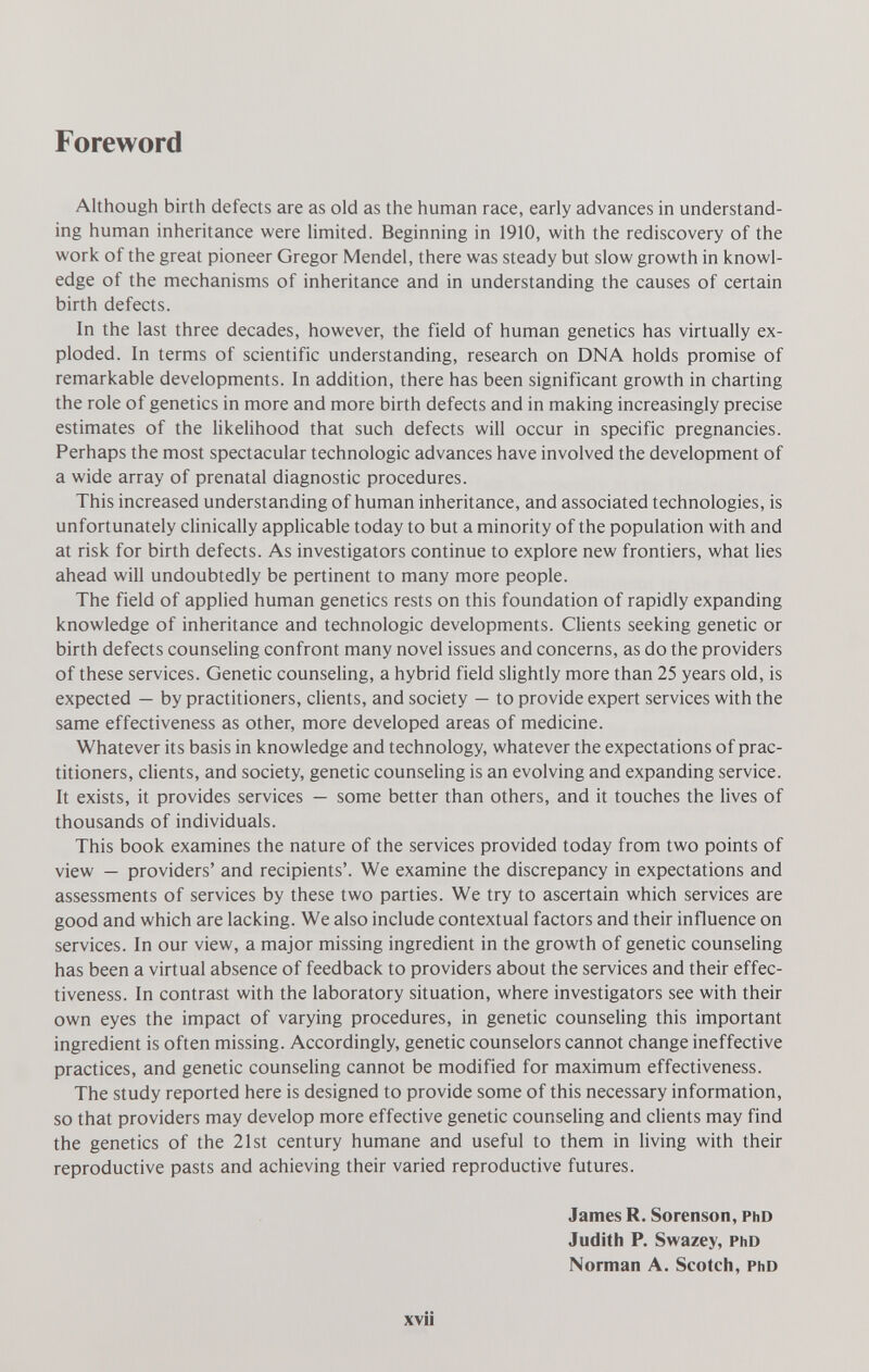 Foreword Although birth defects are as old as the human race, early advances in understand¬ ing human inheritance were limited. Beginning in 1910, with the rediscovery of the work of the great pioneer Gregor Mendel, there was steady but slow growth in knowl¬ edge of the mechanisms of inheritance and in understanding the causes of certain birth defects. In the last three decades, however, the field of human genetics has virtually ex¬ ploded. In terms of scientific understanding, research on DNA holds promise of remarkable developments. In addition, there has been significant growth in charting the role of genetics in more and more birth defects and in making increasingly precise estimates of the likelihood that such defects will occur in specific pregnancies. Perhaps the most spectacular technologic advances have involved the development of a wide array of prenatal diagnostic procedures. This increased understanding of human inheritance, and associated technologies, is unfortunately clinically applicable today to but a minority of the population with and at risk for birth defects. As investigators continue to explore new frontiers, what lies ahead will undoubtedly be pertinent to many more people. The field of applied human genetics rests on this foundation of rapidly expanding knowledge of inheritance and technologic developments. Clients seeking genetic or birth defects counseling confront many novel issues and concerns, as do the providers of these services. Genetic counseling, a hybrid field slightly more than 25 years old, is expected — by practitioners, clients, and society — to provide expert services with the same effectiveness as other, more developed areas of medicine. Whatever its basis in knowledge and technology, whatever the expectations of prac¬ titioners, cUents, and society, genetic counseling is an evolving and expanding service. It exists, it provides services — some better than others, and it touches the lives of thousands of individuals. This book examines the nature of the services provided today from two points of view — providers' and recipients'. We examine the discrepancy in expectations and assessments of services by these two parties. We try to ascertain which services are good and which are lacking. We also include contextual factors and their influence on services. In our view, a major missing ingredient in the growth of genetic counseling has been a virtual absence of feedback to providers about the services and their effec¬ tiveness. In contrast with the laboratory situation, where investigators see with their own eyes the impact of varying procedures, in genetic counseling this important ingredient is often missing. Accordingly, genetic counselors cannot change ineffective practices, and genetic counseling cannot be modified for maximum effectiveness. The study reported here is designed to provide some of this necessary information, so that providers may develop more effective genetic counseling and clients may find the genetics of the 21st century humane and useful to them in living with their reproductive pasts and achieving their varied reproductive futures. James R. Sorenson, phd Judith P. Swazey, PhD Norman A. Scotch, PhD xvii