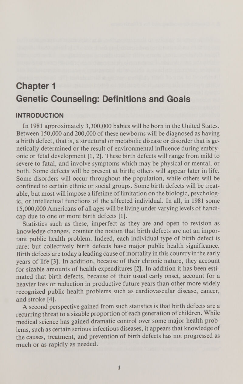 Chapter 1 Genetic Counseling: Definitions and Goals INTRODUCTION In 1981 approximately 3,300,000 babies will be born in the United States. Between 150,000 and 200,000 of these newborns will be diagnosed as having a birth defect, that is, a structural or metabolic disease or disorder that is ge¬ netically determined or the result of environmental influence during embry¬ onic or fetal development [1,2]. These birth defects will range from mild to severe to fatal, and involve symptoms which may be physical or mental, or both. Some defects will be present at birth; others will appear later in life. Some disorders will occur throughout the population, while others will be confined to certain ethnic or social groups. Some birth defects will be treat¬ able, but most will impose a lifetime of limitation on the biologic, psycholog¬ ic, or intellectual functions of the affected individual. In all, in 1981 some 15,000,000 Americans of all ages will be living under varying levels of handi¬ cap due to one or more birth defects [1]. Statistics such as these, imperfect as they are and open to revision as knowledge changes, counter the notion that birth defects are not an impor¬ tant public health problem. Indeed, each individual type of birth defect is rare; but collectively birth defects have major public health significance. Birth defects are today a leading cause of mortality in this country in the early years of life [3]. In addition, because of their chronic nature, they account for sizable amounts of health expenditures [2]. In addition it has been esti¬ mated that birth defects, because of their usual early onset, account for a heavier loss or reduction in productive future years than other more widely recognized public health problems such as cardiovascular disease, cancer, and stroke [4]. A second perspective gained from such statistics is that birth defects are a recurring threat to a sizable proportion of each generation of children. While medical science has gained dramatic control over some major health prob¬ lems, such as certain serious infectious diseases, it appears that knowledge of the causes, treatment, and prevention of birth defects has not progressed as much or as rapidly as needed. 1