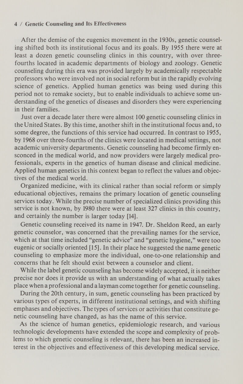 4 / Genetic Counseling and Its Effectiveness After the demise of the eugenics movement in the 1930s, genetic counsel¬ ing shifted both its institutional focus and its goals. By 1955 there were at least a dozen genetic counseling clinics in this country, with over three- fourths located in academic departments of biology and zoology. Genetic counseling during this era was provided largely by academically respectable professors who were involved not in social reform but in the rapidly evolving science of genetics. Applied human genetics was being used during this period not to remake society, but to enable individuals to achieve some un¬ derstanding of the genetics of diseases and disorders they were experiencing in their famihes. Just over a decade later there were almost 100 genetic counseling clinics in the United States. By this time, another shift in the institutional focus and, to some degree, the functions of this service had occurred. In contrast to 1955, by 1968 over three-fourths of the cHnics were located in medical settings, not academic university departments. Genetic counseling had become firmly en¬ sconced in the medical world, and now providers were largely medical pro¬ fessionals, experts in the genetics of human disease and clinical medicine. Applied human genetics in this context began to reflect the values and objec¬ tives of the medical world. Organized medicine, with its clinical rather than social reform or simply educational objectives, remains the primary location of genetic counseling services today. While the precise number of specialized clinics providing this service is not known, by 1980 there were at least 327 clinics in this country, and certainly the number is larger today [14]. Genetic counseling received its name in 1947. Dr. Sheldon Reed, an early genetic counselor, was concerned that the prevailing names for the service, which at that time included genetic advice and genetic hygiene, were too eugenic or socially oriented [15]. In their place he suggested the name genetic counseling to emphasize more the individual, one-to-one relationship and concerns that he felt should exist between a counselor and client. While the label genetic counseling has become widely accepted, it is neither precise nor does it provide us with an understanding of what actually takes place when a professional and a layman come together for genetic counseling. During the 20th century, in sum, genetic counseling has been practiced by various types of experts, in different institutional settings, and with shifting emphases and objectives. The types of services or activities that constitute ge¬ netic counseling have changed, as has the name of this service. As the science of human genetics, epidemiologic research, and various technologic developments have extended the scope and complexity of prob¬ lems to which genetic counseling is relevant, there has been an increased in¬ terest in the objectives and effectiveness of this developing medical service.