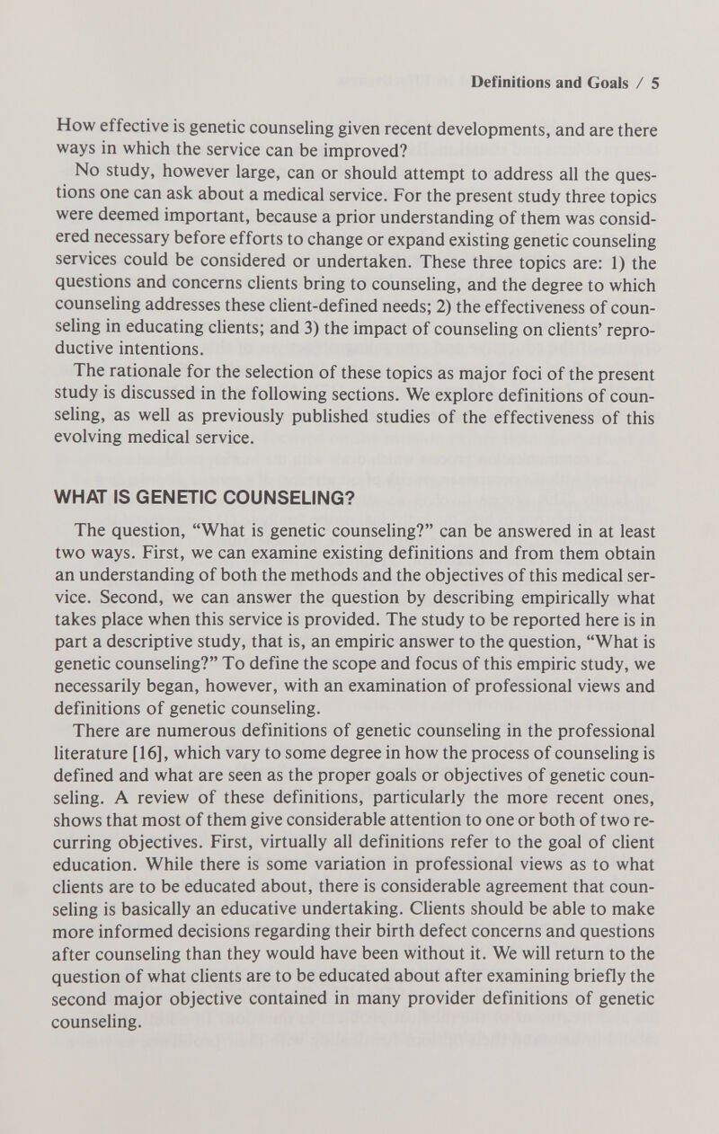 Definitions and Goals / 5 How effective is genetic counseling given recent developments, and are there ways in which the service can be improved? No study, however large, can or should attempt to address all the ques¬ tions one can ask about a medical service. For the present study three topics were deemed important, because a prior understanding of them was consid¬ ered necessary before efforts to change or expand existing genetic counseling services could be considered or undertaken. These three topics are: 1) the questions and concerns clients bring to counseling, and the degree to which counseling addresses these client-defined needs; 2) the effectiveness of coun¬ seling in educating clients; and 3) the impact of counseling on chents' repro¬ ductive intentions. The rationale for the selection of these topics as major foci of the present study is discussed in the following sections. We explore definitions of coun¬ seling, as well as previously published studies of the effectiveness of this evolving medical service. WHAT IS GENETIC COUNSELING? The question, What is genetic counseling? can be answered in at least two ways. First, we can examine existing definitions and from them obtain an understanding of both the methods and the objectives of this medical ser¬ vice. Second, we can answer the question by describing empirically what takes place when this service is provided. The study to be reported here is in part a descriptive study, that is, an empiric answer to the question, What is genetic counseling? To define the scope and focus of this empiric study, we necessarily began, however, with an examination of professional views and definitions of genetic counseling. There are numerous definitions of genetic counseling in the professional literature [16], which vary to some degree in how the process of counseling is defined and what are seen as the proper goals or objectives of genetic coun- seHng. A review of these definitions, particularly the more recent ones, shows that most of them give considerable attention to one or both of two re¬ curring objectives. First, virtually all definitions refer to the goal of client education. While there is some variation in professional views as to what clients are to be educated about, there is considerable agreement that coun¬ seling is basically an educative undertaking. Clients should be able to make more informed decisions regarding their birth defect concerns and questions after counseling than they would have been without it. We will return to the question of what clients are to be educated about after examining briefly the second major objective contained in many provider definitions of genetic counsehng.