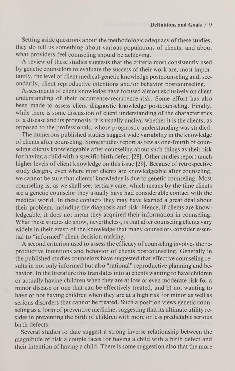 Definitions and Goals / 9 Setting aside questions about the méthodologie adequacy of these studies, they do tell us something about various populations of clients, and about what providers feel counseling should be achieving. A review of these studies suggests that the criteria most consistently used by genetic counselors to evaluate the success of their work are, most impor¬ tantly, the level of client medical-genetic knowledge postcounseling and, sec¬ ondarily, client reproductive intentions and/or behavior postcounseling. Assessments of client knowledge have focused almost exclusively on client understanding of their occurrence/recurrence risk. Some effort has also been made to assess client diagnostic knowledge postcounseling. Finally, while there is some discussion of client understanding of the characteristics of a disease and its prognosis, it is usually unclear whether it is the clients, as opposed to the professionals, whose prognostic understanding was studied. The numerous published studies suggest wide variability in the knowledge of clients after counseling. Some studies report as few as one-fourth of coun¬ seling clients knowledgeable after counseling about such things as their risk for having a child with a specific birth defect [28]. Other studies report much higher levels of client knowledge on this issue [29]. Because of retrospective study designs, even where most clients are knowledgeable after counseling, we cannot be sure that clients' knowledge is due to genetic counseling. Most counseling is, as we shall see, tertiary care, which means by the time clients see a genetic counselor they usually have had considerable contact with the medical world. In these contacts they may have learned a great deal about their problem, including the diagnosis and risk. Hence, if clients are know¬ ledgeable, it does not mean they acquired their information in counseling. What these studies do show, nevertheless, is that after counseling clients vary widely in their grasp of the knowledge that many counselors consider essen¬ tial to informed client decision-making. A second criterion used to assess the efficacy of counseling involves the re¬ productive intentions and behavior of clients postcounseling. Generally in the published studies counselors have suggested that effective counseling re¬ sults in not only informed but also rational reproductive planning and be¬ havior. In the literature this translates into a) clients wanting to have children or actually having children when they are at low or even moderate risk for a minor disease or one that can be effectively treated, and b) not wanting to have or not having children when they are at a high risk for minor as well as serious disorders that cannot be treated. Such a position views genetic coun¬ seling as a form of preventive medicine, suggesting that its ultimate utility re¬ sides in preventing the birth of children with more or less predictable serious birth defects. Several studies to date suggest a strong inverse relationship between the magnitude of risk a couple faces for having a child with a birth defect and their intention of having a child. There is some suggestion also that the more