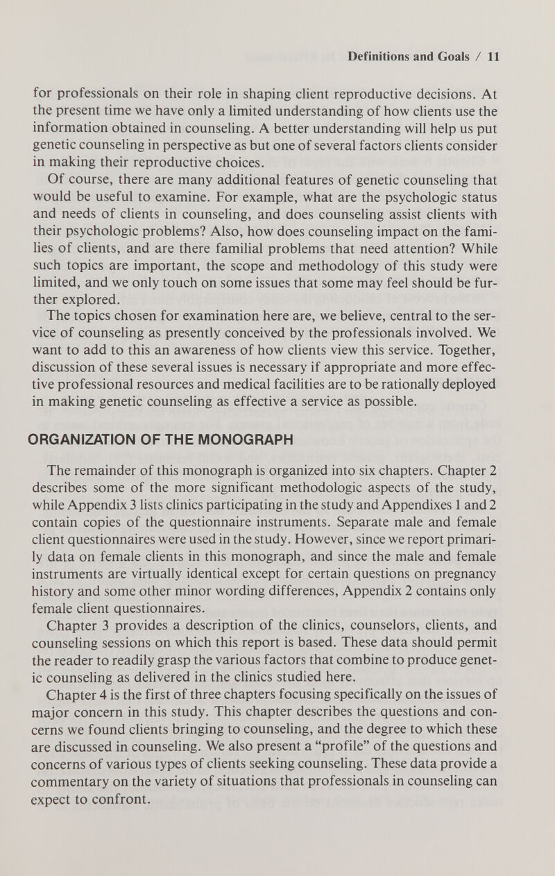 Definitions and Goals / 11 for professionals on their role in shaping client reproductive decisions. At the present time we have only a limited understanding of how clients use the information obtained in counseling. A better understanding will help us put genetic counseling in perspective as but one of several factors clients consider in making their reproductive choices. Of course, there are many additional features of genetic counseling that would be useful to examine. For example, what are the psychologic status and needs of clients in counseling, and does counseling assist clients with their psychologic problems? Also, how does counseling impact on the fami¬ lies of clients, and are there familial problems that need attention? While such topics are important, the scope and methodology of this study were limited, and we only touch on some issues that some may feel should be fur¬ ther explored. The topics chosen for examination here are, we believe, central to the ser¬ vice of counseling as presently conceived by the professionals involved. We want to add to this an awareness of how clients view this service. Together, discussion of these several issues is necessary if appropriate and more effec¬ tive professional resources and medical facilities are to be rationally deployed in making genetic counseling as effective a service as possible. ORGANIZATION OF THE MONOGRAPH The remainder of this monograph is organized into six chapters. Chapter 2 describes some of the more significant méthodologie aspects of the study, while Appendix 3 lists clinics participating in the study and Appendixes 1 and 2 contain copies of the questionnaire instruments. Separate male and female client questionnaires were used in the study. However, since we report primari¬ ly data on female clients in this monograph, and since the male and female instruments are virtually identical except for certain questions on pregnancy history and some other minor wording differences. Appendix 2 contains only female client questionnaires. Chapter 3 provides a description of the clinics, counselors, clients, and counseling sessions on which this report is based. These data should permit the reader to readily grasp the various factors that combine to produce genet¬ ic counseling as delivered in the clinics studied here. Chapter 4 is the first of three chapters focusing specifically on the issues of major concern in this study. This chapter describes the questions and con¬ cerns we found clients bringing to counseling, and the degree to which these are discussed in counseling. We also present a profile of the questions and concerns of various types of clients seeking counseling. These data provide a commentary on the variety of situations that professionals in counseling can expect to confront.