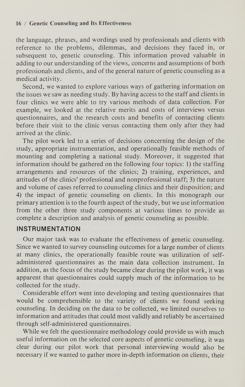 16 / Genetic Counseling and Its Effectiveness the language, phrases, and wordings used by professionals and clients with reference to the problems, dilemmas, and decisions they faced in, or subsequent to, genetic counseling. This information proved valuable in adding to our understanding of the views, concerns and assumptions of both professionals and clients, and of the general nature of genetic counseling as a medical activity. Second, we wanted to explore various ways of gathering information on the issues we saw as needing study. By having access to the staff and clients in four clinics we were able to try various methods of data collection. For example, we looked at the relative merits and costs of interviews versus questionnaires, and the research costs and benefits of contacting clients before their visit to the clinic versus contacting them only after they had arrived at the clinic. The pilot work led to a series of decisions concerning the design of the study, appropriate instrumentation, and operationally feasible methods of mounting and completing a national study. Moreover, it suggested that information should be gathered on the following four topics: 1) the staffing arrangements and resources of the chnics; 2) training, experiences, and attitudes of the clinics' professional and nonprofessional staff; 3) the nature and volume of cases referred to counseling clinics and their disposition; and 4) the impact of genetic counseling on clients. In this monograph our primary attention is to the fourth aspect of the study, but we use information from the other three study components at various times to provide as complete a description and analysis of genetic counseling as possible. INSTRUMENTATION Our major task was to evaluate the effectiveness of genetic counseling. Since we wanted to survey counseling outcomes for a large number of clients at many clinics, the operationally feasible route was utilization of self- administered questionnaires as the main data collection instrument. In addition, as the focus of the study became clear during the pilot work, it was apparent that questionnaires could supply much of the information to be collected for the study. Considerable effort went into developing and testing questionnaires that would be comprehensible to the variety of chents we found seeking counseling. In deciding on the data to be collected, we limited ourselves to information and attitudes that could most validly and reliably be ascertained through self-administered questionnaires. While we felt the questionnaire methodology could provide us with much useful information on the selected core aspects of genetic counseling, it was clear during our pilot work that personal interviewing would also be necessary if we wanted to gather more in-depth information on clients, their