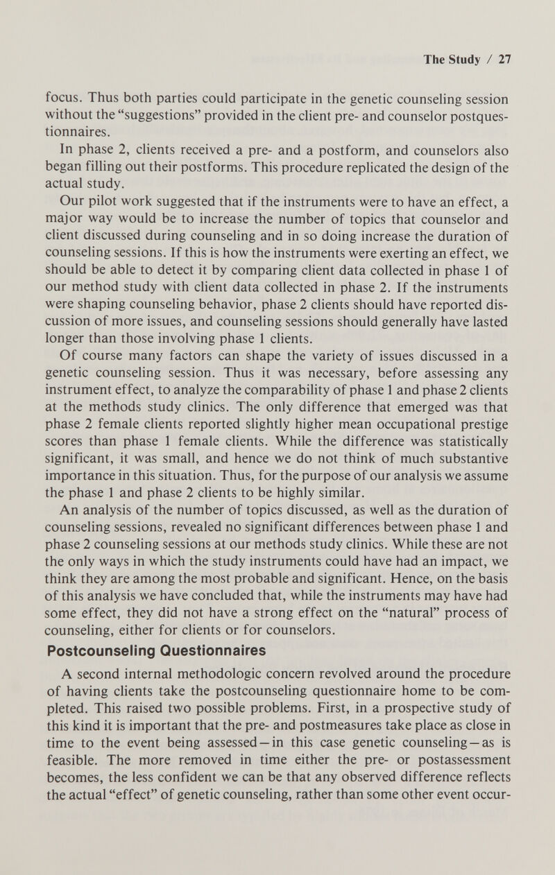 The Study / 27 focus. Thus both parties could participate in the genetic counseling session without the suggestions provided in the client pre- and counselor postques¬ tionnaires. In phase 2, clients received a pre- and a postform, and counselors also began filling out their postforms. This procedure replicated the design of the actual study. Our pilot work suggested that if the instruments were to have an effect, a major way would be to increase the number of topics that counselor and client discussed during counseling and in so doing increase the duration of counseling sessions. If this is how the instruments were exerting an effect, we should be able to detect it by comparing client data collected in phase 1 of our method study with client data collected in phase 2. If the instruments were shaping counseling behavior, phase 2 clients should have reported dis¬ cussion of more issues, and counseling sessions should generally have lasted longer than those involving phase 1 clients. Of course many factors can shape the variety of issues discussed in a genetic counseling session. Thus it was necessary, before assessing any instrument effect, to analyze the comparability of phase 1 and phase 2 clients at the methods study clinics. The only difference that emerged was that phase 2 female clients reported slightly higher mean occupational prestige scores than phase 1 female clients. While the difference was statistically significant, it was small, and hence we do not think of much substantive importance in this situation. Thus, for the purpose of our analysis we assume the phase 1 and phase 2 clients to be highly similar. An analysis of the number of topics discussed, as well as the duration of counseling sessions, revealed no significant differences between phase 1 and phase 2 counseling sessions at our methods study clinics. While these are not the only ways in which the study instruments could have had an impact, we think they are among the most probable and significant. Hence, on the basis of this analysis we have concluded that, while the instruments may have had some effect, they did not have a strong effect on the natural process of counseling, either for clients or for counselors. Postcounseling Questionnaires A second internal méthodologie concern revolved around the procedure of having clients take the postcounseling questionnaire home to be com¬ pleted. This raised two possible problems. First, in a prospective study of this kind it is important that the pre- and postmeasures take place as close in time to the event being assessed —in this case genetic counseling —as is feasible. The more removed in time either the pre- or postassessment becomes, the less confident we can be that any observed difference reflects the actual effect of genetic counseling, rather than some other event occur-