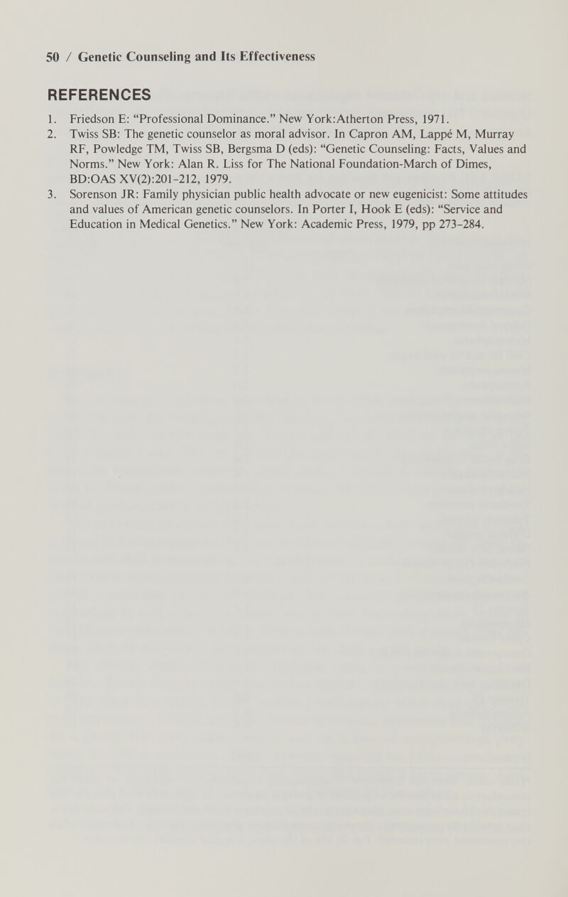 50 / Genetic Counseling and Its Effectiveness REFERENCES 1. Friedson E: Professional Dominance. New YoricAtherton Press, 1971. 2. Twiss SB; The genetic counselor as moral advisor. In Capron AM, Lappé M, Murray RF, Powledge TM, Twiss SB, Bergsma D (eds): Genetic Counseling: Facts, Values and Norms. New York: Alan R. Liss for The National Foundation-March of Dimes, BD:OAS XV(2):201-212, 1979. 3. Sorenson JR: Family physician public health advocate or new eugenicist: Some attitudes and values of American genetic counselors. In Porter I, Hook E (eds): Service and Education in Medical Genetics. New York: Academic Press, 1979, pp 273-284.