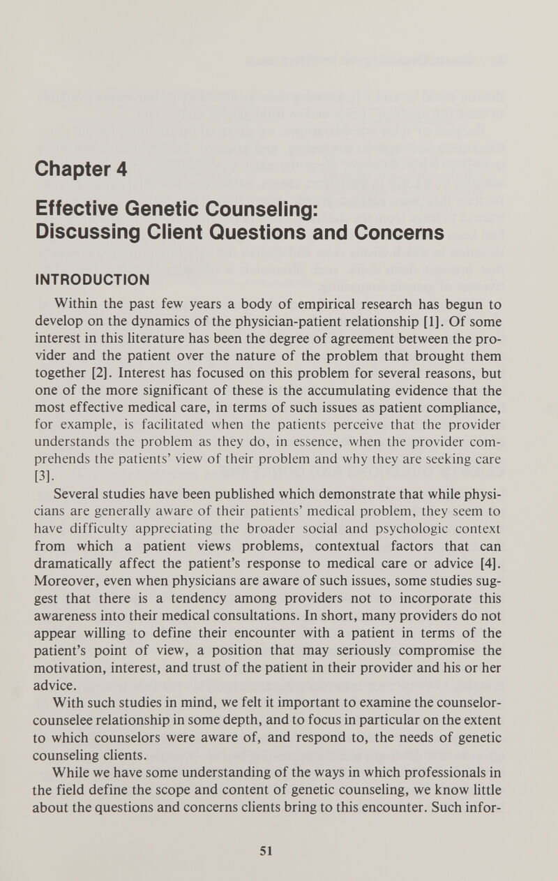 Chapter 4 Effective Genetic Counseling: Discussing Client Questions and Concerns INTRODUCTION Within the past few years a body of empirical research has begun to develop on the dynamics of the physician-patient relationship [1]. Of some interest in this literature has been the degree of agreement between the pro¬ vider and the patient over the nature of the problem that brought them together [2]. Interest has focused on this problem for several reasons, but one of the more significant of these is the accumulating evidence that the most effective medical care, in terms of such issues as patient compliance, for example, is facilitated when the patients perceive that the provider understands the problem as they do, in essence, when the provider com¬ prehends the patients' view of their problem and why they are seeking care [3]. Several studies have been published which demonstrate that while physi¬ cians are generally aware of their patients' medical problem, they seem to have difficulty appreciating the broader social and psychologic context from which a patient views problems, contextual factors that can dramatically affect the patient's response to medical care or advice [4]. Moreover, even when physicians are aware of such issues, some studies sug¬ gest that there is a tendency among providers not to incorporate this awareness into their medical consultations. In short, many providers do not appear willing to define their encounter with a patient in terms of the patient's point of view, a position that may seriously compromise the motivation, interest, and trust of the patient in their provider and his or her advice. With such studies in mind, we felt it important to examine the counselor- counselee relationship in some depth, and to focus in particular on the extent to which counselors were aware of, and respond to, the needs of genetic counseling clients. While we have some understanding of the ways in which professionals in the field define the scope and content of genetic counseling, we know little about the questions and concerns clients bring to this encounter. Such infor- 51