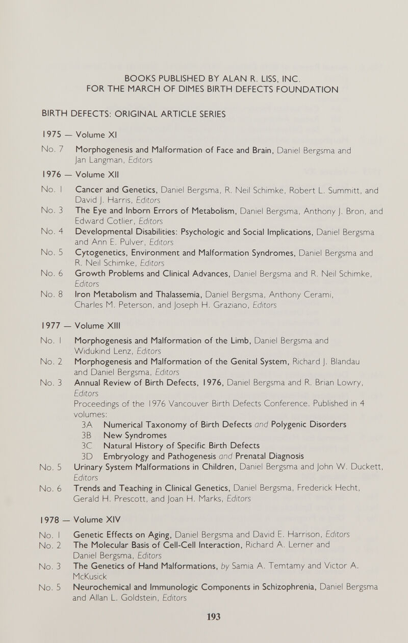 BOOKS PUBLISHED BY ALAN R. LISS, INC. FOR THE MARCH OF DIMES BIRTH DEFECTS FOUNDATION BIRTH DEFECTS: ORIGINAL ARTICLE SERIES 1975 — Volume XI No. 7 Morphogenesis and Malformation of Face and Brain, Daniel Bergsma and Jan Langman, Editors 1976 — Volume XII No. I Cancer and Genetics, Daniel Bergsma, R. Neil Schimke, Robert L. Summitt, and David J. Harris, Editors No. 3 The Eye and Inborn Errors of Metabolism, Daniel Bergsma, Anthony J. Bron, and Edward Cotlier, Editors No. 4 Developmental Disabilities: Psychologic and Social Implications, Daniel Bergsma and Ann E. Pulver, Editors No. 5 Cytogenetics, Environment and Malformation Syndromes, Daniel Bergsma and R. Neil Schimke, Editors No. 6 Growth Problems and Clinical Advances, Daniel Bergsma and R. Neil Schimke, Editors No. 8 Iron Metabolism and Thalassemia, Daniel Bergsma, Anthony Cerami, Charles M. Peterson, and Joseph H. Graziano, Editors 1977 - Volume XIII No. I Morphogenesis and Malformation of the Limb, Daniel Bergsma and Widukind Lenz, Editors No. 2 Morphogenesis and Malformation of the Genital System, Richard J. Blandau and Daniel Bergsma, Editors No. 3 Annual Review of Birth Defects, 1976, Daniel Bergsma and R. Brian Lowry, Editors Proceedings of the 1976 Vancouver Birth Defects Conference. Published in 4 volumes: ЗА Numerical Taxonomy of Birth Defects and Polygenic Disorders 3B New Syndromes 3C Natural History of Specific Birth Defects 3D Embryology and Pathogenesis and Prenatal Diagnosis No. 5 Urinary System Malformations in Children, Daniel Bergsma and John Vs/. Duckett, Editors No. 6 Trends and Teaching in Clinical Genetics, Daniel Bergsma, Frederick Hecht, Gerald H. Prescott, and Joan H. Marks, Editors 1978 - Volume XIV No. I Genetic Effects on Aging, Daniel Bergsma and David E. Harrison, Editors No. 2 The Molecular Basis of Cell-Cell Interaction, Richard A. Lerner and Daniel Bergsma, Editors No. 3 The Genetics of Hand Malformations, by Samia A. Temtamy and Victor A. McKusick No. 5 Neurochemical and Immunologic Components in Schizophrenia, Daniel Bergsma and Allan L. Goldstein, Editors 193