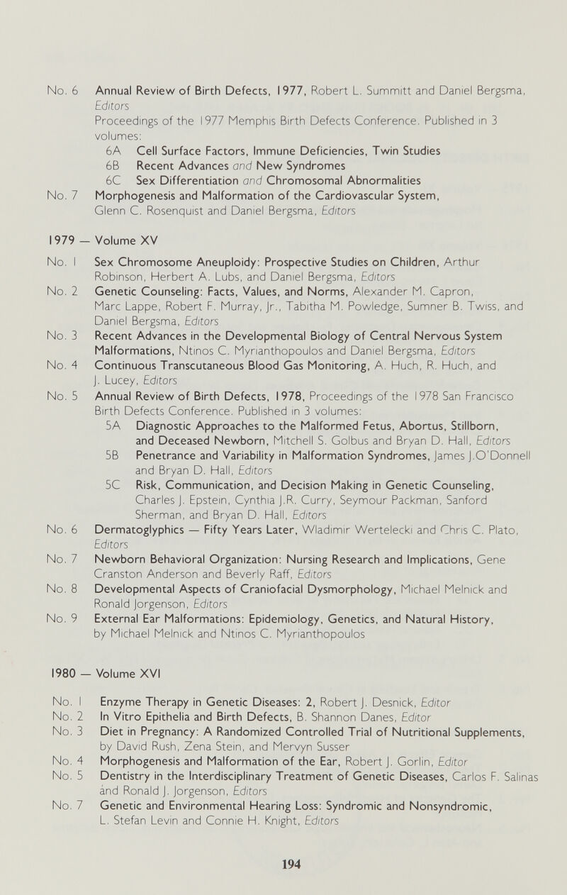 No. 6 Annual Review of Birth Defects, 1977, Robert L, Summitt and Daniel Bergsma, Editors Proceedings of the 1977 Memphis Birth Defects Conference. Published in 3 volunnes: 6A Cell Surface Factors, Immune Deficiencies, Twin Studies 6B Recent Advances and New Syndromes 6C Sex Differentiation and Chromosomal Abnormalities No. 7 Morphogenesis and Malformation of the Cardiovascular System, Glenn C. Rosenquist and Daniel Bergsma, Editors 1979 - Volume XV No. I Sex Chromosome Aneuploidy: Prospective Studies on Children, Arthur Robinson, Herbert A. Lubs, and Daniel Bergsma, Editors No. 2 Genetic Counseling; Facts, Values, and Norms, Alexander M. Capron, Marc Lappe, Robert F. Murray, Jr., Tabitha M. Powledge, Sumner B. Twiss, and Daniel Bergsma, Editors No. 3 Recent Advances in the Developmental Biology of Central Nervous System Malformations, Ntinos C. Mynanthopoulos and Daniel Bergsma, Editors No. 4 Continuous Transcutaneous Blood Gas Monitoring, A. Huch, R. Huch, and J. Lucey, Editors No. 5 Annual Review of Birth Defects, 1978, Proceedings of the 1978 San Francisco Birth Defects Conference. Published in 3 volumes: 5A Diagnostic Approaches to the Malformed Fetus, Abortus, Stillborn, and Deceased Newborn, Mitchell S. Golbus and Bryan D. Hall, Editors 5B Penetrance and Variability in Malformation Syndromes, James J.O'Donnell and Bryan D. Hall, Editors 5C Risk, Communication, and Decision Making in Genetic Counseling, Charles J. Epstein, Cynthia J.R. Curry, Seymour Packman, Sanford Sherman, and Bryan D. Hall, Editors No. 6 Dermatoglyphics — Fifty Years Later, Wladimir Wertelecki and Chris C. Plato, Editors No. 7 Newborn Behavioral Organization: Nursing Research and Implications, Gene Cranston Anderson and Beverly Raff, Editors No. 8 Developmental Aspects of Craniofacial Dysmorphology, Michael Melnick and Ronald Jorgenson, Editors No. 9 External Ear Malformations: Epidemiology, Genetics, and Natural History, by Michael Melnick and Ntinos C. Mynanthopoulos 1980 - Volume XVI No. I Enzyme Therapy in Genetic Diseases: 2, Robert J. Desnick, Editor No. 2 In Vitro Epithelia and Birth Defects, B. Shannon Danes, Editor No. 3 Diet in Pregnancy: A Randomized Controlled Trial of Nutritional Supplements, by David Rush, Zena Stein, and Mervyn Süsser No. 4 Morphogenesis and Malformation of the Ear, Robert J. Gorlin, Editor No. 5 Dentistry in the Interdisciplinary Treatment of Genetic Diseases, Carlos F. Salinas ánd Ronald J. Jorgenson, Editors No. 7 Genetic and Environmental Hearing Loss: Syndromic and Nonsyndromic, L. Stefan Levin and Connie H. Knight, Editors 194