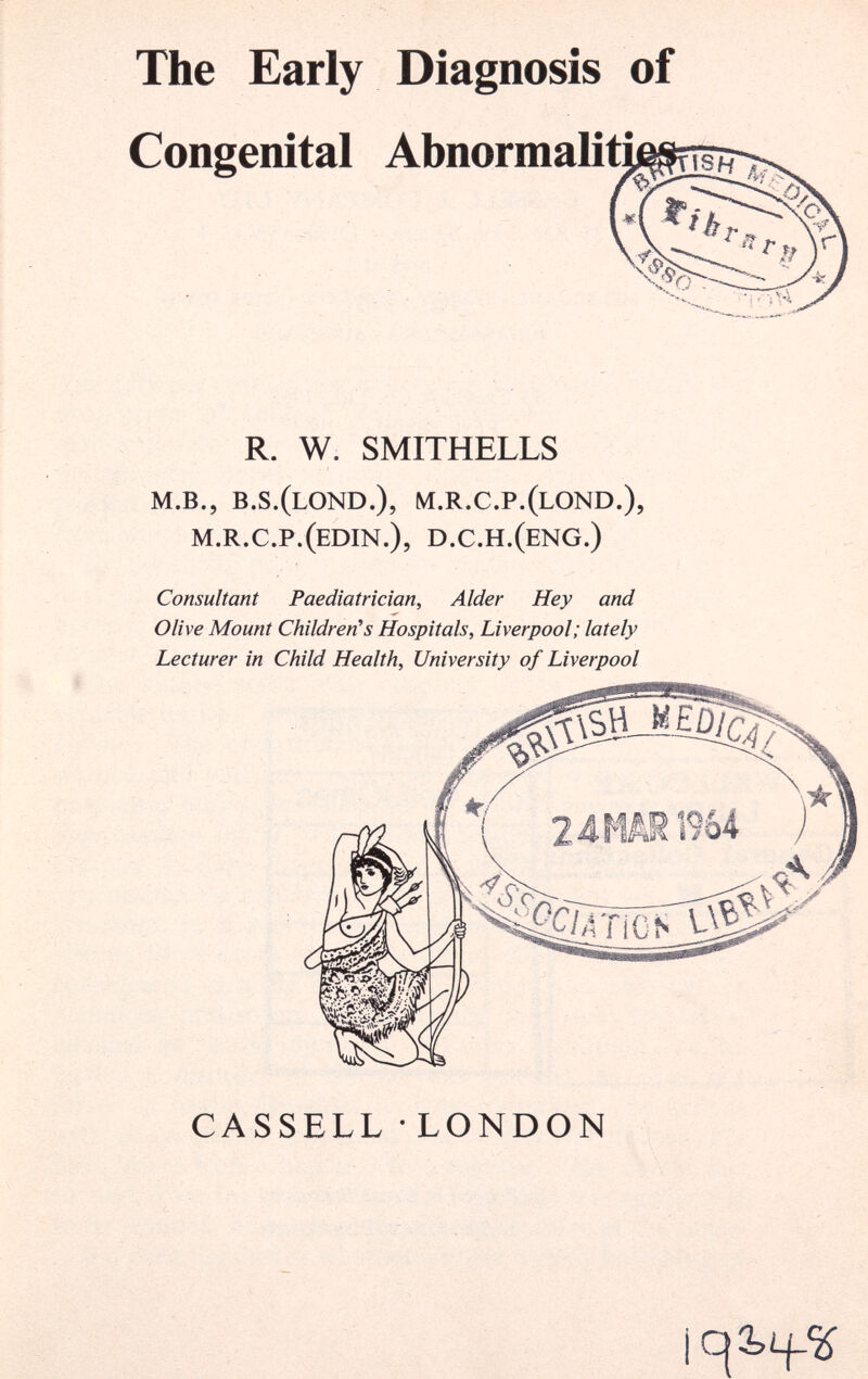 The Early Diagnosis of Congenital Abnormaliti R. W. SMITHELLS m.b., b.s.(lond.), m.r.c.p.(lond.), m.r.c.p.(edin.), d.c.h.(eng.) Consultant Paediatrician, Alder Hey and Olive Mount Children's Hospitals, Liverpool; lately Lecturer in Child Health, University of Liverpool CASSELL • LONDON