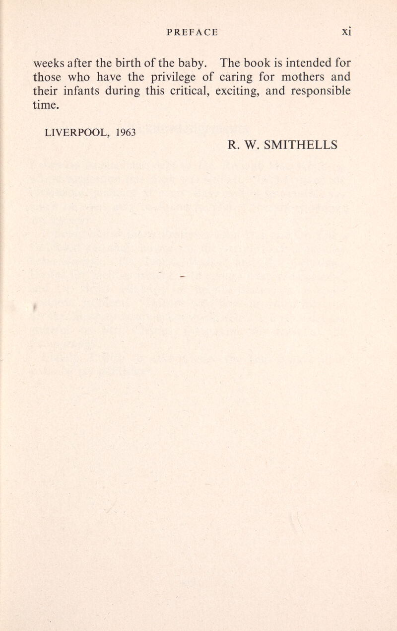 PREFACE xi weeks after the birth of the baby. The book is intended for those who have the privilege of caring for mothers and their infants during this critical, exciting, and responsible time. LIVERPOOL, 1963 R. W. SMITHELLS