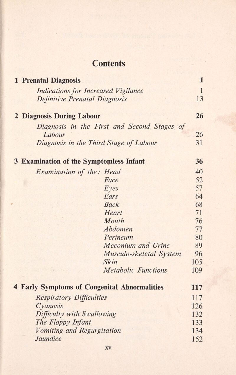 Contents 1 1 13 26 Diagnosis in the First and Second Stages of Labour 26 Diagnosis in the Third Stage of Labour 31 3 Examination of the Symptomless Infant 36 Examination of the: Head 40 Face 52 Eyes 57 Ears 64 Back 68 Heart 71 Mouth 76 Abdomen 11 Perineum 80 Meconium and Urine 89 Musculoskeletal System 96 Skin 105 Metabolic Functions 109 4 Early Symptoms of Congenital Abnormalities 117 Respiratory Difficulties 117 Cyanosis 126 Difficulty with Swallowing 132 The Floppy Infant 133 Vomiting and Regurgitation 134 Jaundice 152 XV 1 Prenatal Diagnosis Indications for Increased Vigilance Definitive Prenatal Diagnosis 2 Diagnosis During Labour