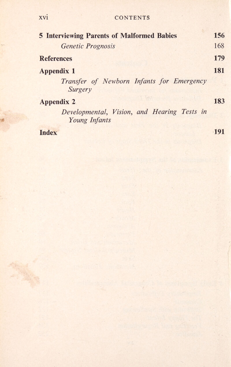 xvi CONTENTS 5 Interviewing Parents of Malformed Babies 156 Genetic Prognosis 168 References 179 Appendix 1 181 Transfer of Newborn Infants for Emergency Surgery Appendix 2 183 Developmental, Vision, and Hearing Tests in Young Infants Index 191