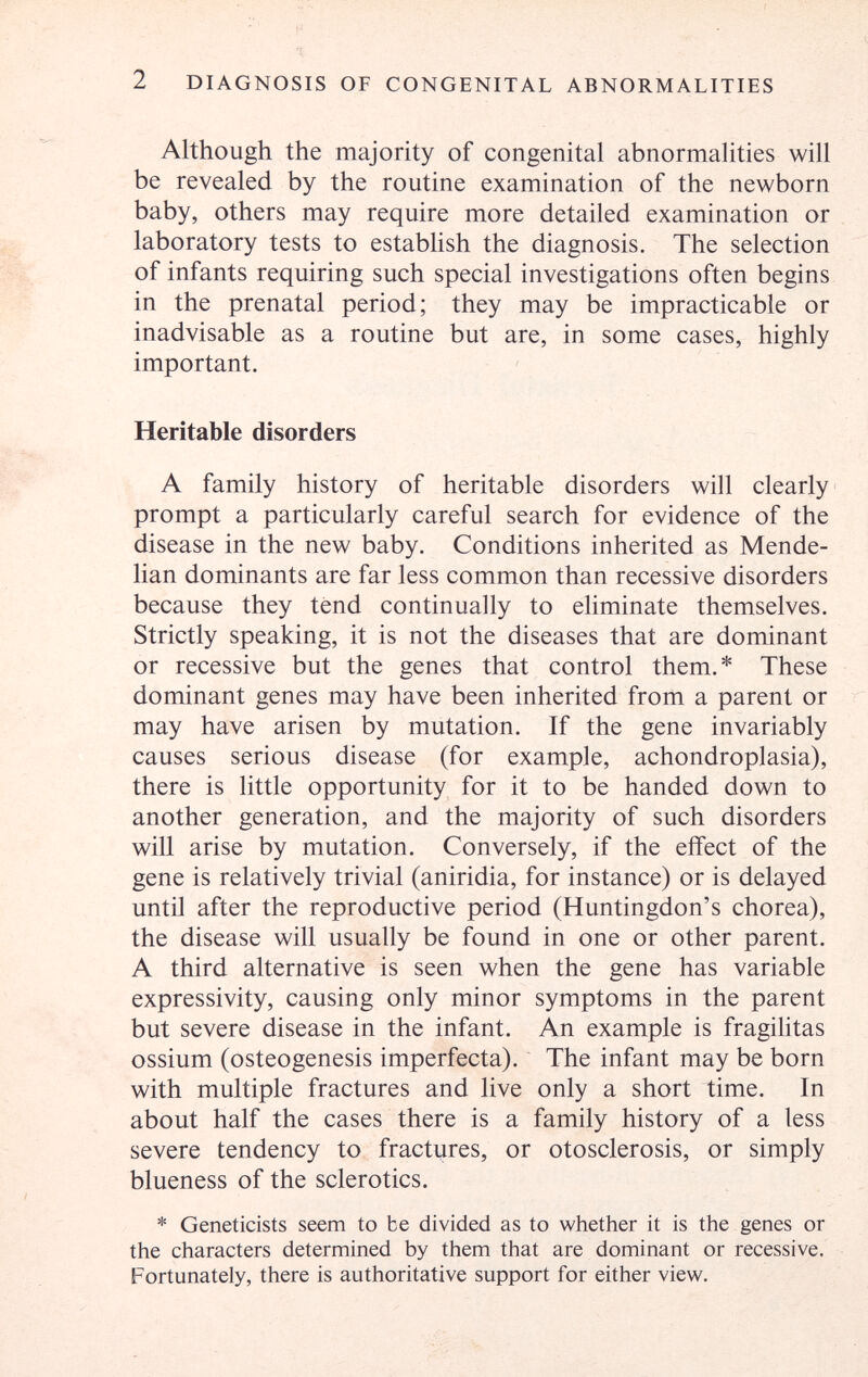 2 DIAGNOSIS OF CONGENITAL ABNORMALITIES Although the majority of congenital abnormalities will be revealed by the routine examination of the newborn baby, others may require more detailed examination or laboratory tests to establish the diagnosis. The selection of infants requiring such special investigations often begins in the prenatal period; they may be impracticable or inadvisable as a routine but are, in some cases, highly important. Heritable disorders A family history of heritable disorders will clearly prompt a particularly careful search for evidence of the disease in the new baby. Conditions inherited as Mende- lian dominants are far less common than recessive disorders because they tend continually to eliminate themselves. Strictly speaking, it is not the diseases that are dominant or recessive but the genes that control them.* These dominant genes may have been inherited from a parent or may have arisen by mutation. If the gene invariably causes serious disease (for example, achondroplasia), there is little opportunity for it to be handed down to another generation, and the majority of such disorders will arise by mutation. Conversely, if the eifect of the gene is relatively trivial (aniridia, for instance) or is delayed until after the reproductive period (Huntingdon's chorea), the disease will usually be found in one or other parent. A third alternative is seen when the gene has variable expressivity, causing only minor symptoms in the parent but severe disease in the infant. An example is fragilitas ossium (osteogenesis imperfecta). The infant may be born with multiple fractures and live only a short time. In about half the cases there is a family history of a less severe tendency to fractures, or otosclerosis, or simply blueness of the sclerotics. * Geneticists seem to be divided as to whether it is the genes or the characters determined by them that are dominant or recessive. Fortunately, there is authoritative support for either view.