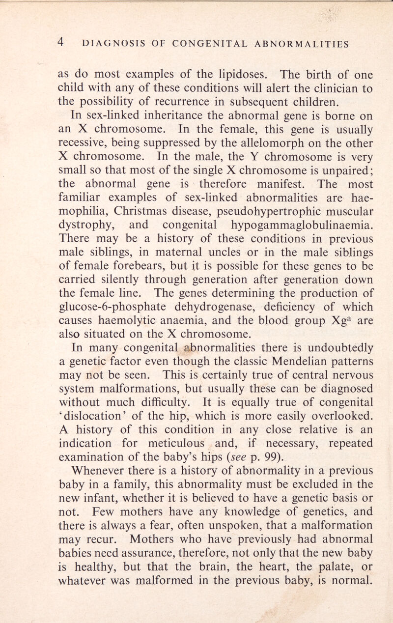 4 DIAGNOSIS OF CONGENITAL ABNORMALITIES as do most examples of the lipidoses. The birth of one child with any of these conditions will alert the clinician to the possibility of recurrence in subsequent children. In sex-hnked inheritance the abnormal gene is borne on an X chromosome. In the female, this gene is usually recessive, being suppressed by the allelomorph on the other X chromosome. In the male, the Y chromosome is very small so that most of the single X chromosome is unpaired; the abnormal gene is therefore manifest. The most familiar examples of sex-linked abnormalities are hae¬ mophilia, Christmas disease, pseudohypertrophic muscular dystrophy, and congenital hypogammaglobulinaemia. There may be a history of these conditions in previous male sibhngs, in maternal uncles or in the male siblings of female forebears, but it is possible for these genes to be carried silently through generation after generation down the female line. The genes determining the production of glucose-6-phosphate dehydrogenase, deficiency of which causes haemolytic anaemia, and the blood group Xg^ are also situated on the X chromosome. In many congenital a.bnormalities there is undoubtedly a genetic factor even though the classic Mendelian patterns may not be seen. This is certainly true of central nervous system malformations, but usually these can be diagnosed without much difficulty. It is equally true of congenital 'dislocation' of the hip, which is more easily overlooked. A history of this condition in any close relative is an indication for meticulous and, if necessary, repeated examination of the baby's hips (see p. 99). Whenever there is a history of abnormality in a previous baby in a family, this abnormality must be excluded in the new infant, whether it is believed to have a genetic basis or not. Few mothers have any knowledge of genetics, and there is always a fear, often unspoken, that a malformation may recur. Mothers who have previously had abnormal babies need assurance, therefore, not only that the new baby is healthy, but that the brain, the heart, the palate, or whatever was malformed in the previous baby, is normal.