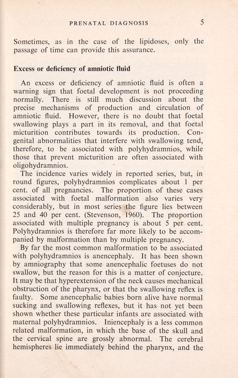 PRENATAL DIAGNOSIS 5 Sometimes, as in the case of the lipidoses, only the passage of time can provide this assurance. Excess or deficiency of amniotic fluid An excess or deficiency of amniotic fluid is often a warning sign that foetal development is not proceeding normally. There is still much discussion about the precise mechanisms of production and circulation of amniotic fluid. However, there is no doubt that foetal swallowing plays a part in its removal, and that foetal micturition contributes towards its production. Con¬ genital abnormalities that interfere with swallowing tend, therefore, to be associated with polyhydramnios, while those that prevent micturition are often associated with oligohydramnios. The incidence varies widely in reported series, but, in round figures, polyhydramnios complicates about 1 per cent, of all pregnancies. The proportion of these cases associated with foetal malformation also varies very considerably, but in most series the figure lies between 25 and 40 per cent. (Stevenson, 1960). The proportion associated with multiple pregnancy is about 5 per cent. Polyhydramnios is therefore far more likely to be accom¬ panied by malformation than by multiple pregnancy. By far the most common malformation to be associated with polyhydramnios is anencephaly. It has been shown by amniography that some anencephalic foetuses do not swallow, but the reason for this is a matter of conjecture. It may be that hyperextension of the neck causes mechanical obstruction of the pharynx, or that the swallowing reflex is faulty. Some anencephalic babies born alive have normal sucking and swallowing reflexes, but it has not yet been shown whether these particular infants are associated with maternal polyhydramnios. Iniencephaly is a less common related malformation, in which the base of the skull and the cervical spine are grossly abnormal. The cerebral hemispheres lie immediately behind the pharynx, and the