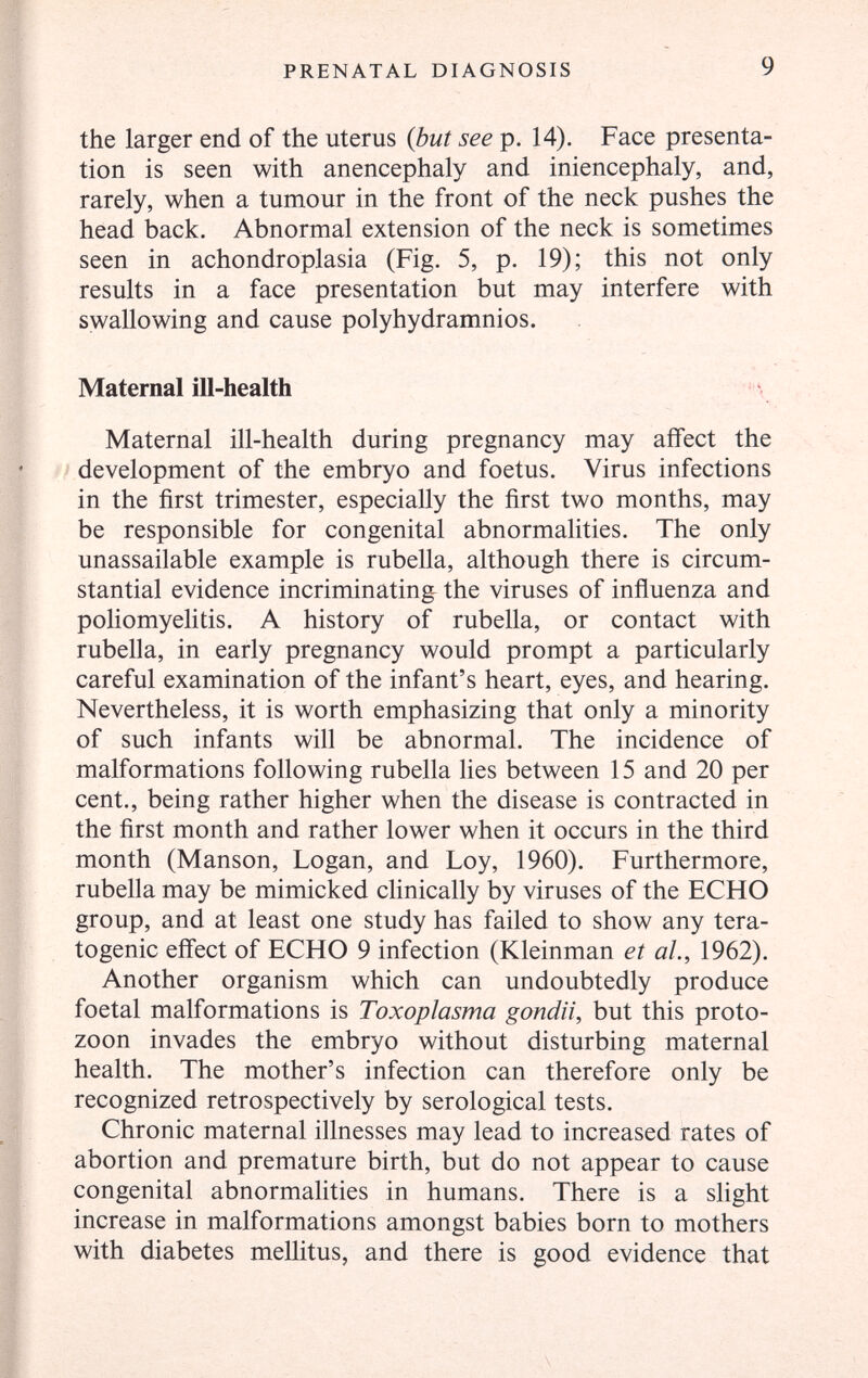 PRENATAL DIAGNOSIS 9 the larger end of the uterus {but see p. 14). Face presenta¬ tion is seen with anencephaly and iniencephaly, and, rarely, when a tumour in the front of the neck pushes the head back. Abnormal extension of the neck is sometimes seen in achondroplasia (Fig. 5, p. 19); this not only results in a face presentation but may interfere with swallowing and cause polyhydramnios. Maternal ill-health \ Maternal ill-health during pregnancy may affect the development of the embryo and foetus. Virus infections in the first trimester, especially the first two months, may be responsible for congenital abnormalities. The only unassailable example is rubella, although there is circum¬ stantial evidence incriminating the viruses of inñuenza and poliomyelitis. A history of rubella, or contact with rubella, in early pregnancy would prompt a particularly careful examination of the infant's heart, eyes, and hearing. Nevertheless, it is worth emphasizing that only a minority of such infants will be abnormal. The incidence of malformations following rubella lies between 15 and 20 per cent., being rather higher when the disease is contracted in the first month and rather lower when it occurs in the third month (Manson, Logan, and Loy, 1960). Furthermore, rubella may be mimicked clinically by viruses of the ECHO group, and at least one study has failed to show any tera¬ togenic effect of ECHO 9 infection (Kleinman et al., 1962). Another organism which can undoubtedly produce foetal malformations is Toxoplasma gondii, but this Proto¬ zoon invades the embryo without disturbing maternal health. The mother's infection can therefore only be recognized retrospectively by serological tests. Chronic maternal illnesses may lead to increased rates of abortion and premature birth, but do not appear to cause congenital abnormalities in humans. There is a sUght increase in malformations amongst babies born to mothers with diabetes mellitus, and there is good evidence that