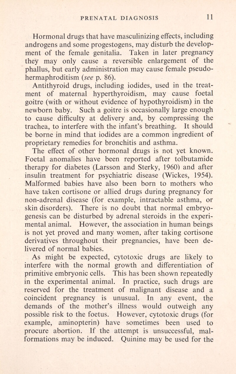 PRENATAL DIAGNOSIS 11 Hormonal drugs that have masculinizing effects, including androgens and some progestogens, may disturb the develop¬ ment of the female genitalia. Taken in later pregnancy they may only cause a reversible enlargement of the phallus, but early administration may cause female pseudo¬ hermaphroditism {see p. 86). Antithyroid drugs, including iodides, used in the treat¬ ment of maternal hyperthyroidism, may cause foetal goitre (with or without evidence of hypothyroidism) in the newborn baby. Such a goitre is occasionally large enough to cause difficulty at delivery and, by compressing the trachea, to interfere with the infant's breathing. It should be borne in mind that iodides are a common ingredient of proprietary remedies for bronchitis and asthma. The effect of other hormonal dr^igs is not yet known. Foetal anomahes have been reported after tolbutamide therapy for diabetes (Larsson and Sterky, 1960) and after insulin treatment for psychiatric disease (Wiekes, 1954). Malformed babies have also been born to mothers who have taken cortisone or allied drugs during pregnancy for non-adrenal disease (for example, intractable asthma, or skin disorders). There is no doubt that normal embryo- genesis can be disturbed by adrenal steroids in the experi¬ mental animal. However, the association in human beings is not yet proved and many women, after taking cortisone derivatives throughout their pregnancies, have been de¬ livered of normal babies. As might be expected, cytotoxic drugs are likely to interfere with the normal growth and differentiation of primitive embryonic cells. This has been shown repeatedly in the experimental animal. In practice, such drugs are reserved for the treatment of malignant disease and a coincident pregnancy is unusual. In any event, the demands of the mother's illness would outweigh any possible risk to the foetus. However, cytotoxic drugs (for example, aminopterin) have sometimes been used to procure abortion. If the attempt is unsuccessful, mal¬ formations may be induced. Quinine may be used for the