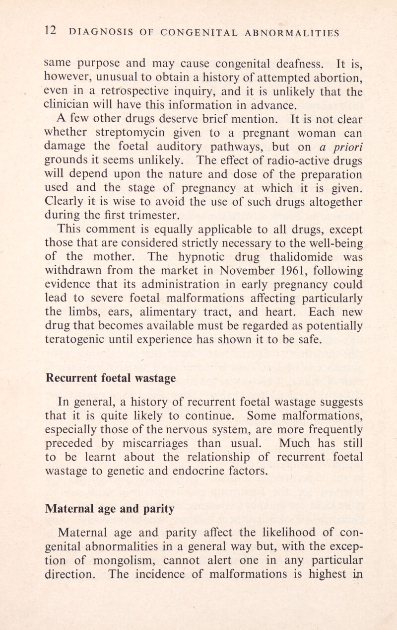 12 DIAGNOSIS OF CONGENITAL ABNORMALITIES same purpose and may cause congenital deafness. It is, however, unusual to obtain a history of attempted abortion, even in a retrospective inquiry, and it is unlikely that the clinician will have this information in advance. A few other drugs deserve brief mention. It is not clear whether streptomycin given to a pregnant woman can damage the foetal auditory pathways, but on a priori grounds it seems unlikely. The effect of radio-active drugs will depend upon the nature and dose of the preparation used and the stage of pregnancy at which it is given. Clearly it is wise to avoid the use of such drugs altogether during the first trimester. This comment is equally applicable to all drugs, except those that are considered strictly necessary to the well-being of the mother. The hypnotic drug thalidomide was withdrawn from the market in November 1961, following evidence that its administration in early pregnancy could lead to severe foetal malformations affecting particularly the limbs, ears, alimentary tract, and heart. Each new drug that becomes available must be regarded as potentially teratogenic until experience has shown it to be safe. Recurrent foetal wastage In general, a history of recurrent foetal wastage suggests that it is quite likely to continue. Some malformations, especially those of the nervous system, are more frequently preceded by miscarriages than usual. Much has still to be learnt about the relationship of recurrent foetal wastage to genetic and endocrine factors. Maternal age and parity Maternal age and parity affect the likelihood of con¬ genital abnormalities in a general way but, with the excep¬ tion of mongolism, cannot alert one in any particular direction. The incidence of malformations is highest 1л