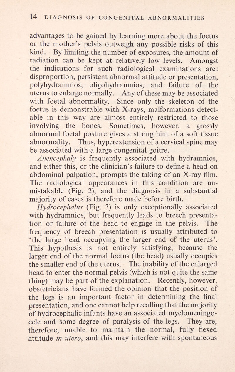 14 DIAGNOSIS OF CONGENITAL ABNORMALITIES advantages to be gained by learning more about the foetus or the mother's pelvis outweigh any possible risks of this kind. By limiting the number of exposures, the amount of radiation can be kept at relatively low levels. Amongst the indications for such radiological examinations are: disproportion, persistent abnormal attitude or presentation, polyhydramnios, oligohydramnios, and failure of the uterus to enlarge normally. Any of these may be associated with foetal abnormality. Since only the skeleton of the foetus is demonstrable with X-rays, malformations detect¬ able in this way are almost entirely restricted to those involving the bones. Sometimes, however, a grossly abnormal foetal posture gives a strong hint of a soft tissue abnormality. Thus, hyperextension of a cervical spine may be associated with a large congenital goitre. Anencephaly is frequently associated with hydramnios, and either this, or the clinician's failure to define a head on abdominal palpation, prompts the taking of an X-ray film. The radiological appearances in this condition are un¬ mistakable (Fig. 2), and the diagnosis in a substantial majority of cases is therefore made before birth. Hydrocephalus (Fig. 3) is only exceptionally associated with hydramnios, but frequently leads to breech presenta¬ tion or failure of the head to engage in the pelvis. The frequency of breech presentation is usually attributed to 'the large head occupying the larger end of the uterus'. This hypothesis is not entirely satisfying, because the larger end of the normal foetus (the head) usually occupies the smaller end of the uterus. The inability of the enlarged head to enter the normal pelvis (which is not quite the same thing) may be part of the explanation. Recently, however, obstetricians have formed the opinion that the position of the legs is an important factor in determining the final presentation, and one cannot help recalling that the majority of hydrocephalic infants have an associated myelomeningo¬ cele and some degree of paralysis of the legs. They are, therefore, unable to maintain the normal, fully flexed attitude in utero, and this may interfere with spontaneous