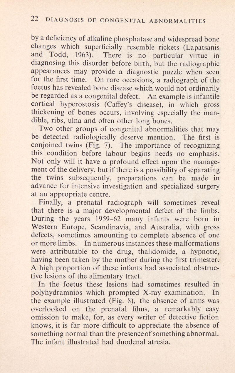 22 DIAGNOSIS OF CONGENITAL ABNORMALITIES by a deficiency of alkaline phosphatase and widespread bone changes which superficially resemble rickets (Lapatsanis and Todd, 1963). There is no particular virtue in diagnosing this disorder before birth, but the radiographic appearances may provide a diagnostic puzzle when seen for the first time. On rare occasions, a radiograph of the foetus has revealed bone disease which would not ordinarily be regarded as a congenital defect. An example is infantile cortical hyperostosis (Caifey's disease), in which gross thickening of bones occurs, involving especially the man¬ dible, ribs, ulna and often other long bones. Two other groups of congenital abnormalities that may be detected radiologically deserve mention. The first is conjoined twins (Fig. 7). The importance of recognizing this condition before labour begins needs no emphasis. Not only will it have a profound effect upon the manage¬ ment of the delivery, but if there is a possibility of separating the twins subsequently, preparations can be made in advance for intensive investigation and specialized surgery at an appropriate centre. Finally, a prenatal radiograph will sometimes reveal that there is a major developmental defect of the limbs. During the years 1959-62 many infants were born in Western Europe, Scandinavia, and Austraha, with gross defects, sometimes amounting to complete absence of one or more limbs. In numerous instances these malformations were attributable to the drug, thalidomide, a hypnotic, having been taken by the mother during the first trimester. A high proportion of these infants had associated obstruc¬ tive lesions of the alimentary tract. In the foetus these lesions had sometimes resulted in polyhydramnios which prompted X-ray examination. In the example illustrated (Fig. 8), the absence of arms was overlooked on the prenatal films, a remarkably easy omission to make, for, as every writer of detective fiction knows, it is far more difficult to appreciate the absence of something normal than the presence of something abnormal. The infant illustrated had duodenal atresia.